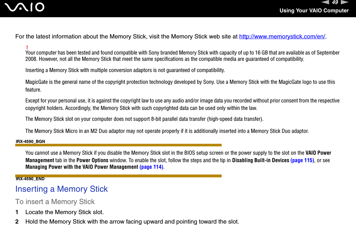 49nNUsing Your VAIO ComputerFor the latest information about the Memory Stick, visit the Memory Stick web site at http://www.memorystick.com/en/.!Your computer has been tested and found compatible with Sony branded Memory Stick with capacity of up to 16 GB that are available as of September 2008. However, not all the Memory Stick that meet the same specifications as the compatible media are guaranteed of compatibility.Inserting a Memory Stick with multiple conversion adaptors is not guaranteed of compatibility.MagicGate is the general name of the copyright protection technology developed by Sony. Use a Memory Stick with the MagicGate logo to use this feature.Except for your personal use, it is against the copyright law to use any audio and/or image data you recorded without prior consent from the respective copyright holders. Accordingly, the Memory Stick with such copyrighted data can be used only within the law.The Memory Stick slot on your computer does not support 8-bit parallel data transfer (high-speed data transfer).The Memory Stick Micro in an M2 Duo adaptor may not operate properly if it is additionally inserted into a Memory Stick Duo adaptor.IRX-4590_BGNYou cannot use a Memory Stick if you disable the Memory Stick slot in the BIOS setup screen or the power supply to the slot on the VAIO Power Management tab in the Power Options window. To enable the slot, follow the steps and the tip in Disabling Built-in Devices (page 115), or see Managing Power with the VAIO Power Management (page 114).IRX-4590_END Inserting a Memory StickTo insert a Memory Stick1Locate the Memory Stick slot.2Hold the Memory Stick with the arrow facing upward and pointing toward the slot.