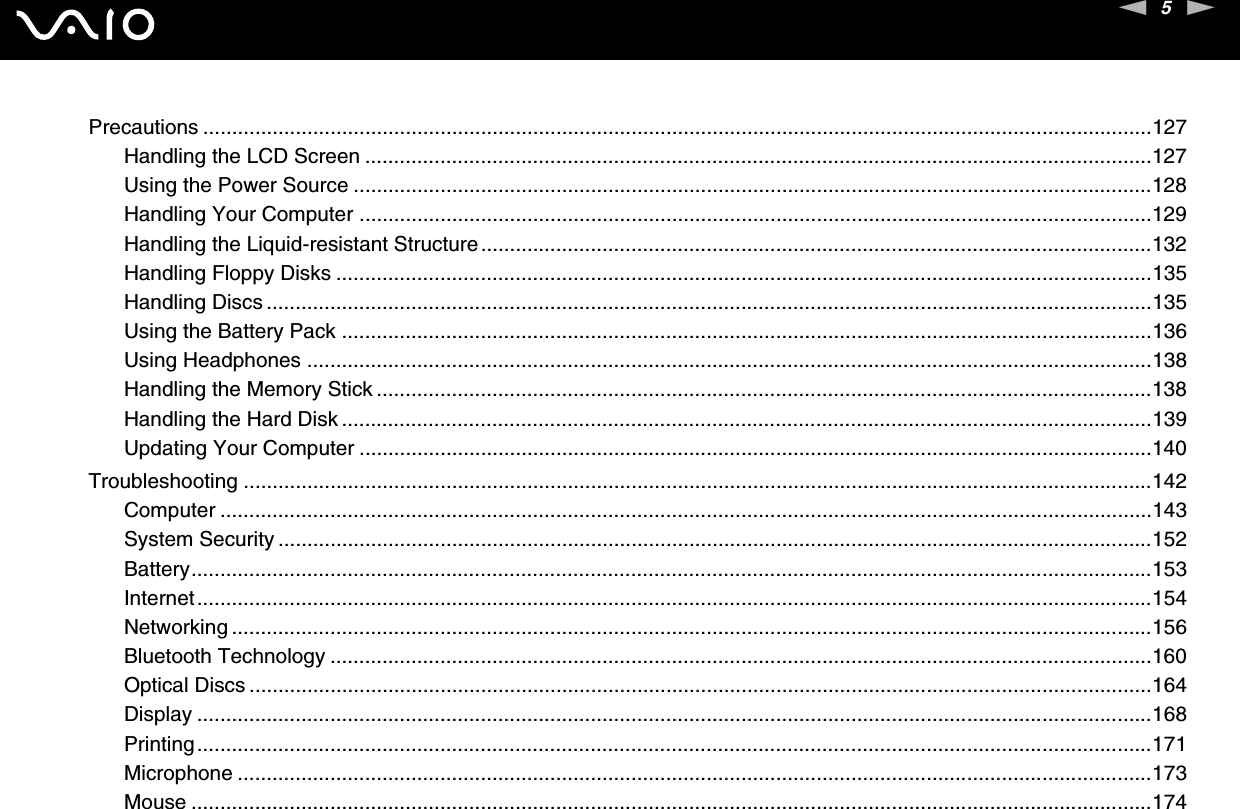 5nNPrecautions ....................................................................................................................................................................127Handling the LCD Screen ........................................................................................................................................127Using the Power Source ..........................................................................................................................................128Handling Your Computer .........................................................................................................................................129Handling the Liquid-resistant Structure....................................................................................................................132Handling Floppy Disks .............................................................................................................................................135Handling Discs .........................................................................................................................................................135Using the Battery Pack ............................................................................................................................................136Using Headphones ..................................................................................................................................................138Handling the Memory Stick ......................................................................................................................................138Handling the Hard Disk ............................................................................................................................................139Updating Your Computer .........................................................................................................................................140Troubleshooting .............................................................................................................................................................142Computer .................................................................................................................................................................143System Security .......................................................................................................................................................152Battery......................................................................................................................................................................153Internet.....................................................................................................................................................................154Networking ...............................................................................................................................................................156Bluetooth Technology ..............................................................................................................................................160Optical Discs ............................................................................................................................................................164Display .....................................................................................................................................................................168Printing.....................................................................................................................................................................171Microphone ..............................................................................................................................................................173Mouse ......................................................................................................................................................................174