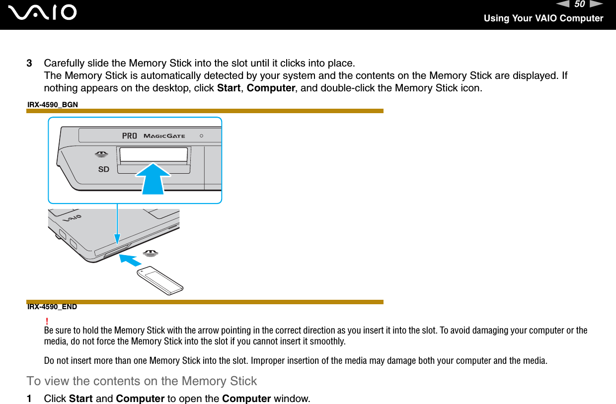 50nNUsing Your VAIO Computer3Carefully slide the Memory Stick into the slot until it clicks into place.The Memory Stick is automatically detected by your system and the contents on the Memory Stick are displayed. If nothing appears on the desktop, click Start, Computer, and double-click the Memory Stick icon.IRX-4590_BGNIRX-4590_END!Be sure to hold the Memory Stick with the arrow pointing in the correct direction as you insert it into the slot. To avoid damaging your computer or the media, do not force the Memory Stick into the slot if you cannot insert it smoothly.Do not insert more than one Memory Stick into the slot. Improper insertion of the media may damage both your computer and the media.To view the contents on the Memory Stick1Click Start and Computer to open the Computer window. 