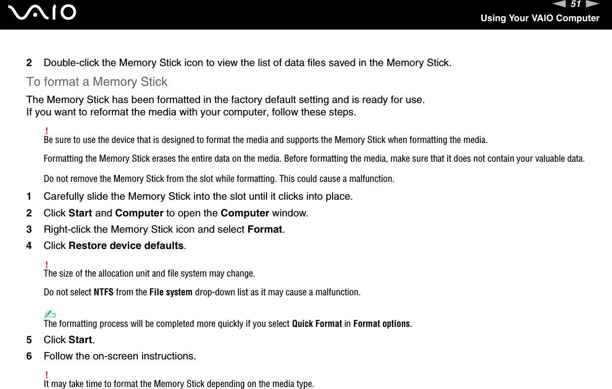51nNUsing Your VAIO Computer2Double-click the Memory Stick icon to view the list of data files saved in the Memory Stick.To format a Memory StickThe Memory Stick has been formatted in the factory default setting and is ready for use.If you want to reformat the media with your computer, follow these steps.!Be sure to use the device that is designed to format the media and supports the Memory Stick when formatting the media.Formatting the Memory Stick erases the entire data on the media. Before formatting the media, make sure that it does not contain your valuable data.Do not remove the Memory Stick from the slot while formatting. This could cause a malfunction.1Carefully slide the Memory Stick into the slot until it clicks into place.2Click Start and Computer to open the Computer window.3Right-click the Memory Stick icon and select Format.4Click Restore device defaults.!The size of the allocation unit and file system may change.Do not select NTFS from the File system drop-down list as it may cause a malfunction.✍The formatting process will be completed more quickly if you select Quick Format in Format options.5Click Start.6Follow the on-screen instructions.!It may take time to format the Memory Stick depending on the media type. 