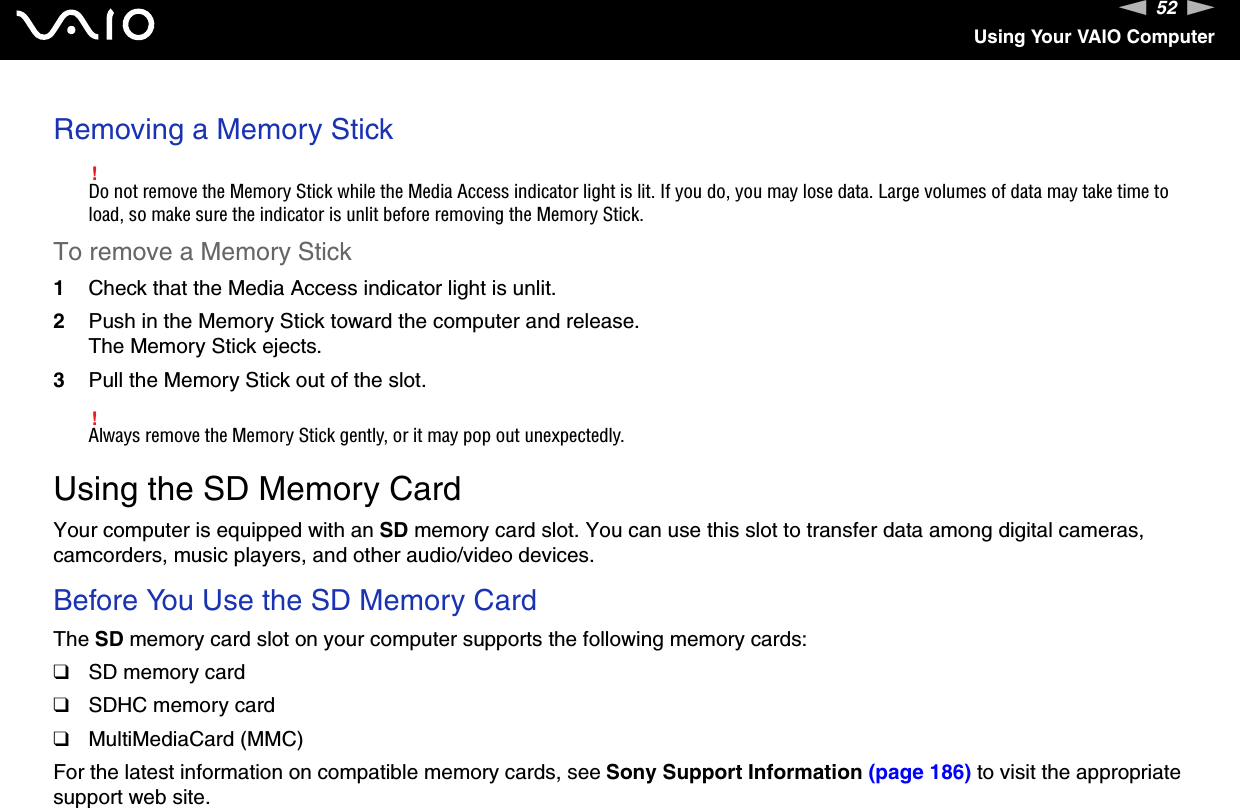 52nNUsing Your VAIO ComputerRemoving a Memory Stick!Do not remove the Memory Stick while the Media Access indicator light is lit. If you do, you may lose data. Large volumes of data may take time to load, so make sure the indicator is unlit before removing the Memory Stick.To remove a Memory Stick1Check that the Media Access indicator light is unlit.2Push in the Memory Stick toward the computer and release.The Memory Stick ejects.3Pull the Memory Stick out of the slot.!Always remove the Memory Stick gently, or it may pop out unexpectedly.  Using the SD Memory CardYour computer is equipped with an SD memory card slot. You can use this slot to transfer data among digital cameras, camcorders, music players, and other audio/video devices.Before You Use the SD Memory CardThe SD memory card slot on your computer supports the following memory cards:❑SD memory card❑SDHC memory card❑MultiMediaCard (MMC)For the latest information on compatible memory cards, see Sony Support Information (page 186) to visit the appropriate support web site.