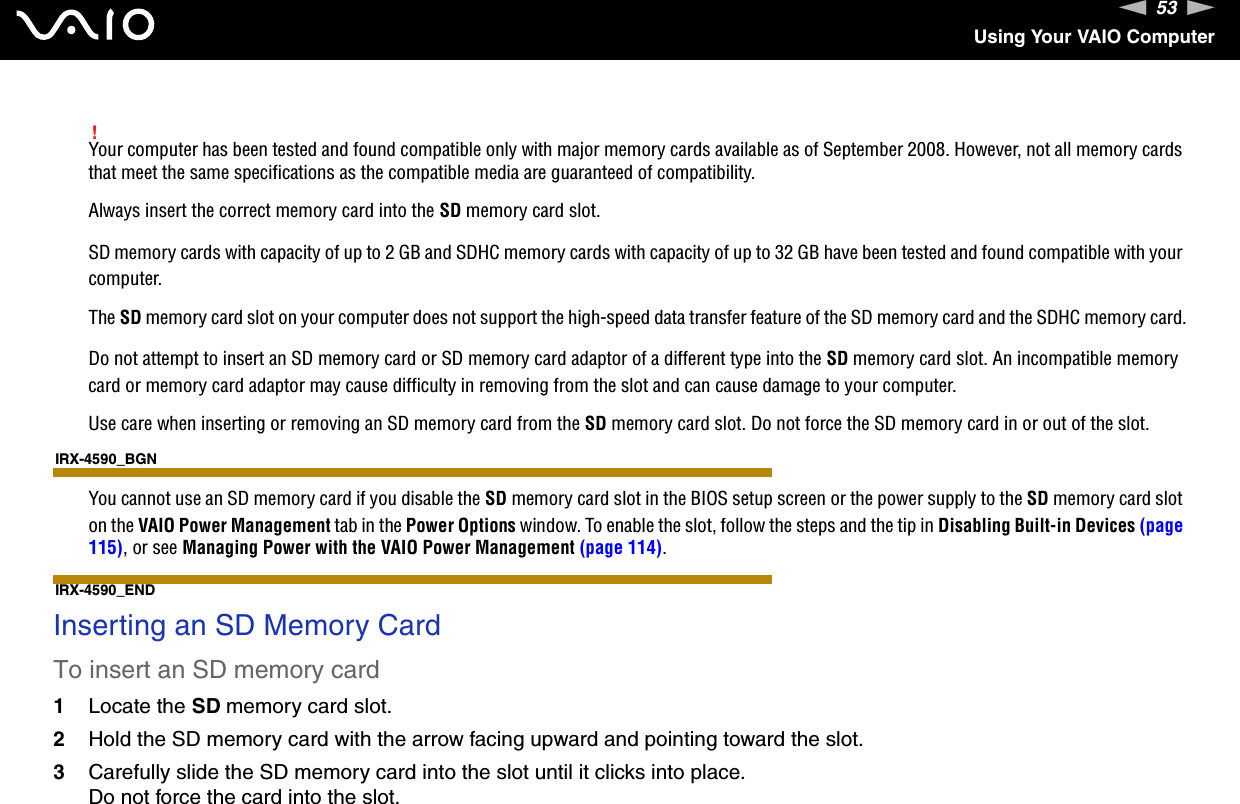 53nNUsing Your VAIO Computer!Your computer has been tested and found compatible only with major memory cards available as of September 2008. However, not all memory cards that meet the same specifications as the compatible media are guaranteed of compatibility.Always insert the correct memory card into the SD memory card slot.SD memory cards with capacity of up to 2 GB and SDHC memory cards with capacity of up to 32 GB have been tested and found compatible with your computer.The SD memory card slot on your computer does not support the high-speed data transfer feature of the SD memory card and the SDHC memory card.Do not attempt to insert an SD memory card or SD memory card adaptor of a different type into the SD memory card slot. An incompatible memory card or memory card adaptor may cause difficulty in removing from the slot and can cause damage to your computer.Use care when inserting or removing an SD memory card from the SD memory card slot. Do not force the SD memory card in or out of the slot.IRX-4590_BGNYou cannot use an SD memory card if you disable the SD memory card slot in the BIOS setup screen or the power supply to the SD memory card slot on the VAIO Power Management tab in the Power Options window. To enable the slot, follow the steps and the tip in Disabling Built-in Devices (page 115), or see Managing Power with the VAIO Power Management (page 114).IRX-4590_END Inserting an SD Memory CardTo insert an SD memory card1Locate the SD memory card slot.2Hold the SD memory card with the arrow facing upward and pointing toward the slot.3Carefully slide the SD memory card into the slot until it clicks into place.Do not force the card into the slot.