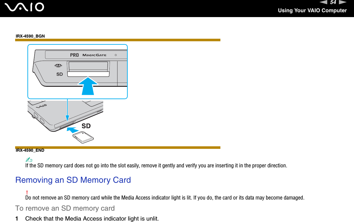 54nNUsing Your VAIO ComputerIRX-4590_BGNIRX-4590_END✍If the SD memory card does not go into the slot easily, remove it gently and verify you are inserting it in the proper direction. Removing an SD Memory Card!Do not remove an SD memory card while the Media Access indicator light is lit. If you do, the card or its data may become damaged.To remove an SD memory card1Check that the Media Access indicator light is unlit.