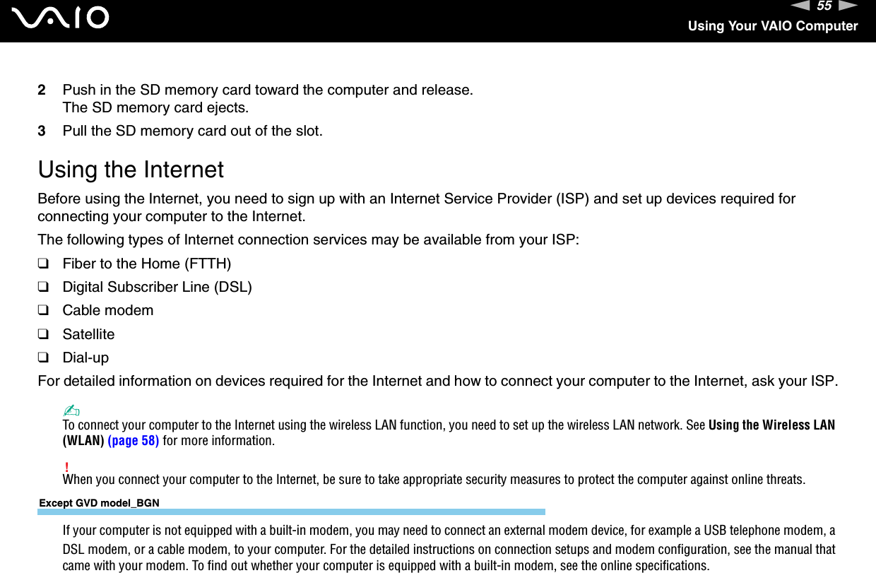 55nNUsing Your VAIO Computer2Push in the SD memory card toward the computer and release.The SD memory card ejects.3Pull the SD memory card out of the slot.  Using the InternetBefore using the Internet, you need to sign up with an Internet Service Provider (ISP) and set up devices required for connecting your computer to the Internet.The following types of Internet connection services may be available from your ISP:❑Fiber to the Home (FTTH)❑Digital Subscriber Line (DSL)❑Cable modem❑Satellite❑Dial-upFor detailed information on devices required for the Internet and how to connect your computer to the Internet, ask your ISP.✍To connect your computer to the Internet using the wireless LAN function, you need to set up the wireless LAN network. See Using the Wireless LAN (WLAN) (page 58) for more information.!When you connect your computer to the Internet, be sure to take appropriate security measures to protect the computer against online threats.Except GVD model_BGNIf your computer is not equipped with a built-in modem, you may need to connect an external modem device, for example a USB telephone modem, a DSL modem, or a cable modem, to your computer. For the detailed instructions on connection setups and modem configuration, see the manual that came with your modem. To find out whether your computer is equipped with a built-in modem, see the online specifications.