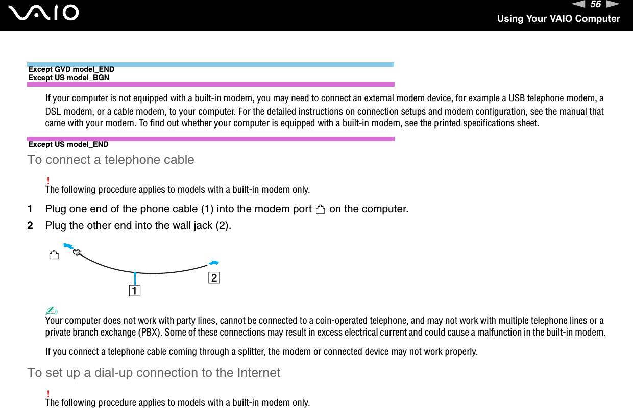 56nNUsing Your VAIO ComputerExcept GVD model_ENDExcept US model_BGNIf your computer is not equipped with a built-in modem, you may need to connect an external modem device, for example a USB telephone modem, a DSL modem, or a cable modem, to your computer. For the detailed instructions on connection setups and modem configuration, see the manual that came with your modem. To find out whether your computer is equipped with a built-in modem, see the printed specifications sheet.Except US model_ENDTo connect a telephone cable!The following procedure applies to models with a built-in modem only.1Plug one end of the phone cable (1) into the modem port   on the computer.2Plug the other end into the wall jack (2).✍Your computer does not work with party lines, cannot be connected to a coin-operated telephone, and may not work with multiple telephone lines or a private branch exchange (PBX). Some of these connections may result in excess electrical current and could cause a malfunction in the built-in modem.If you connect a telephone cable coming through a splitter, the modem or connected device may not work properly.To set up a dial-up connection to the Internet!The following procedure applies to models with a built-in modem only.