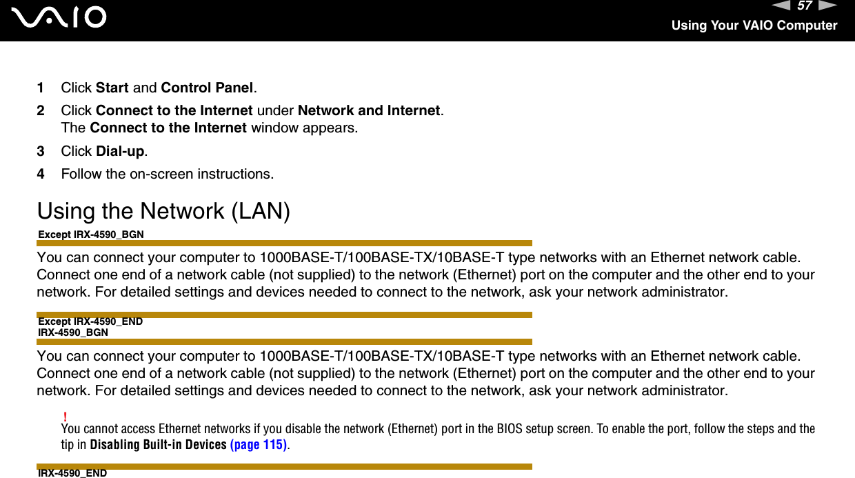 57nNUsing Your VAIO Computer1Click Start and Control Panel.2Click Connect to the Internet under Network and Internet.The Connect to the Internet window appears.3Click Dial-up.4Follow the on-screen instructions. Using the Network (LAN)Except IRX-4590_BGNYou can connect your computer to 1000BASE-T/100BASE-TX/10BASE-T type networks with an Ethernet network cable. Connect one end of a network cable (not supplied) to the network (Ethernet) port on the computer and the other end to your network. For detailed settings and devices needed to connect to the network, ask your network administrator.Except IRX-4590_ENDIRX-4590_BGNYou can connect your computer to 1000BASE-T/100BASE-TX/10BASE-T type networks with an Ethernet network cable. Connect one end of a network cable (not supplied) to the network (Ethernet) port on the computer and the other end to your network. For detailed settings and devices needed to connect to the network, ask your network administrator.!You cannot access Ethernet networks if you disable the network (Ethernet) port in the BIOS setup screen. To enable the port, follow the steps and the tip in Disabling Built-in Devices (page 115).IRX-4590_END