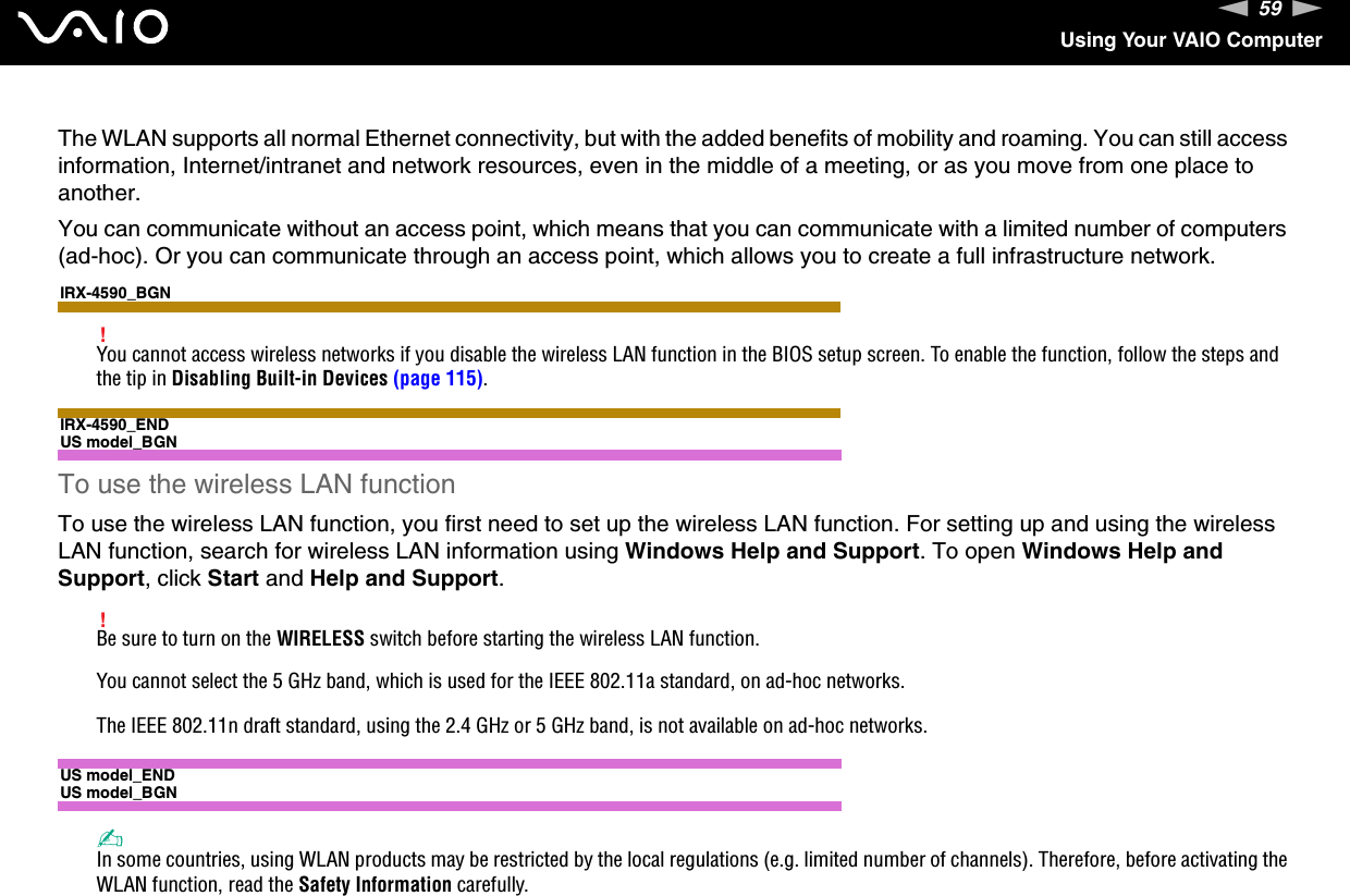 59nNUsing Your VAIO ComputerThe WLAN supports all normal Ethernet connectivity, but with the added benefits of mobility and roaming. You can still access information, Internet/intranet and network resources, even in the middle of a meeting, or as you move from one place to another.You can communicate without an access point, which means that you can communicate with a limited number of computers (ad-hoc). Or you can communicate through an access point, which allows you to create a full infrastructure network.IRX-4590_BGN!You cannot access wireless networks if you disable the wireless LAN function in the BIOS setup screen. To enable the function, follow the steps and the tip in Disabling Built-in Devices (page 115).IRX-4590_ENDUS model_BGNTo use the wireless LAN functionTo use the wireless LAN function, you first need to set up the wireless LAN function. For setting up and using the wireless LAN function, search for wireless LAN information using Windows Help and Support. To open Windows Help and Support, click Start and Help and Support.!Be sure to turn on the WIRELESS switch before starting the wireless LAN function.You cannot select the 5 GHz band, which is used for the IEEE 802.11a standard, on ad-hoc networks.The IEEE 802.11n draft standard, using the 2.4 GHz or 5 GHz band, is not available on ad-hoc networks.US model_ENDUS model_BGN✍In some countries, using WLAN products may be restricted by the local regulations (e.g. limited number of channels). Therefore, before activating the WLAN function, read the Safety Information carefully.