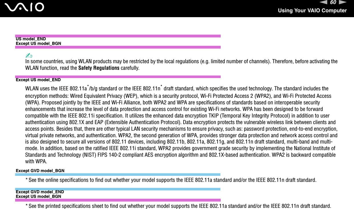 60nNUsing Your VAIO ComputerUS model_ENDExcept US model_BGN✍In some countries, using WLAN products may be restricted by the local regulations (e.g. limited number of channels). Therefore, before activating the WLAN function, read the Safety Regulations carefully.Except US model_ENDWLAN uses the IEEE 802.11a*/b/g standard or the IEEE 802.11n* draft standard, which specifies the used technology. The standard includes the encryption methods: Wired Equivalent Privacy (WEP), which is a security protocol, Wi-Fi Protected Access 2 (WPA2), and Wi-Fi Protected Access (WPA). Proposed jointly by the IEEE and Wi-Fi Alliance, both WPA2 and WPA are specifications of standards based on interoperable security enhancements that increase the level of data protection and access control for existing Wi-Fi networks. WPA has been designed to be forward compatible with the IEEE 802.11i specification. It utilizes the enhanced data encryption TKIP (Temporal Key Integrity Protocol) in addition to user authentication using 802.1X and EAP (Extensible Authentication Protocol). Data encryption protects the vulnerable wireless link between clients and access points. Besides that, there are other typical LAN security mechanisms to ensure privacy, such as: password protection, end-to-end encryption, virtual private networks, and authentication. WPA2, the second generation of WPA, provides stronger data protection and network access control and is also designed to secure all versions of 802.11 devices, including 802.11b, 802.11a, 802.11g, and 802.11n draft standard, multi-band and multi-mode. In addition, based on the ratified IEEE 802.11i standard, WPA2 provides government grade security by implementing the National Institute of Standards and Technology (NIST) FIPS 140-2 compliant AES encryption algorithm and 802.1X-based authentication. WPA2 is backward compatible with WPA.Except GVD model_BGN* See the online specifications to find out whether your model supports the IEEE 802.11a standard and/or the IEEE 802.11n draft standard.Except GVD model_ENDExcept US model_BGN* See the printed specifications sheet to find out whether your model supports the IEEE 802.11a standard and/or the IEEE 802.11n draft standard.