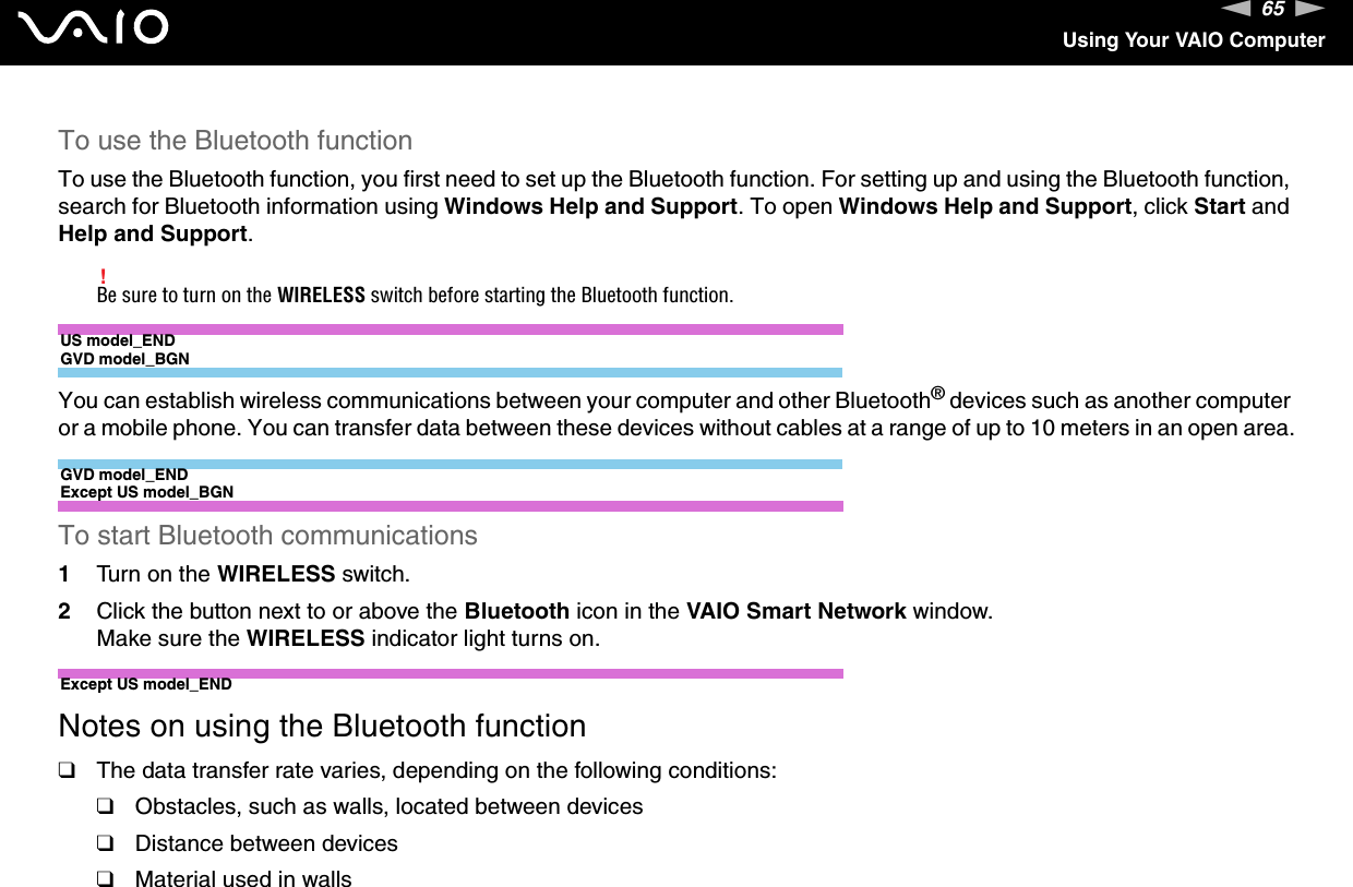 65nNUsing Your VAIO ComputerTo use the Bluetooth functionTo use the Bluetooth function, you first need to set up the Bluetooth function. For setting up and using the Bluetooth function, search for Bluetooth information using Windows Help and Support. To open Windows Help and Support, click Start and Help and Support.!Be sure to turn on the WIRELESS switch before starting the Bluetooth function.US model_ENDGVD model_BGNYou can establish wireless communications between your computer and other Bluetooth® devices such as another computer or a mobile phone. You can transfer data between these devices without cables at a range of up to 10 meters in an open area.GVD model_ENDExcept US model_BGNTo start Bluetooth communications1Turn on the WIRELESS switch.2Click the button next to or above the Bluetooth icon in the VAIO Smart Network window.Make sure the WIRELESS indicator light turns on.Except US model_ENDNotes on using the Bluetooth function❑The data transfer rate varies, depending on the following conditions:❑Obstacles, such as walls, located between devices❑Distance between devices❑Material used in walls