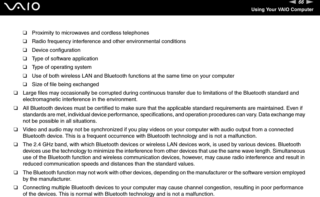 66nNUsing Your VAIO Computer❑Proximity to microwaves and cordless telephones❑Radio frequency interference and other environmental conditions❑Device configuration❑Type of software application❑Type of operating system❑Use of both wireless LAN and Bluetooth functions at the same time on your computer❑Size of file being exchanged❑Large files may occasionally be corrupted during continuous transfer due to limitations of the Bluetooth standard and electromagnetic interference in the environment.❑All Bluetooth devices must be certified to make sure that the applicable standard requirements are maintained. Even if standards are met, individual device performance, specifications, and operation procedures can vary. Data exchange may not be possible in all situations.❑Video and audio may not be synchronized if you play videos on your computer with audio output from a connected Bluetooth device. This is a frequent occurrence with Bluetooth technology and is not a malfunction.❑The 2.4 GHz band, with which Bluetooth devices or wireless LAN devices work, is used by various devices. Bluetooth devices use the technology to minimize the interference from other devices that use the same wave length. Simultaneous use of the Bluetooth function and wireless communication devices, however, may cause radio interference and result in reduced communication speeds and distances than the standard values.❑The Bluetooth function may not work with other devices, depending on the manufacturer or the software version employed by the manufacturer.❑Connecting multiple Bluetooth devices to your computer may cause channel congestion, resulting in poor performance of the devices. This is normal with Bluetooth technology and is not a malfunction.