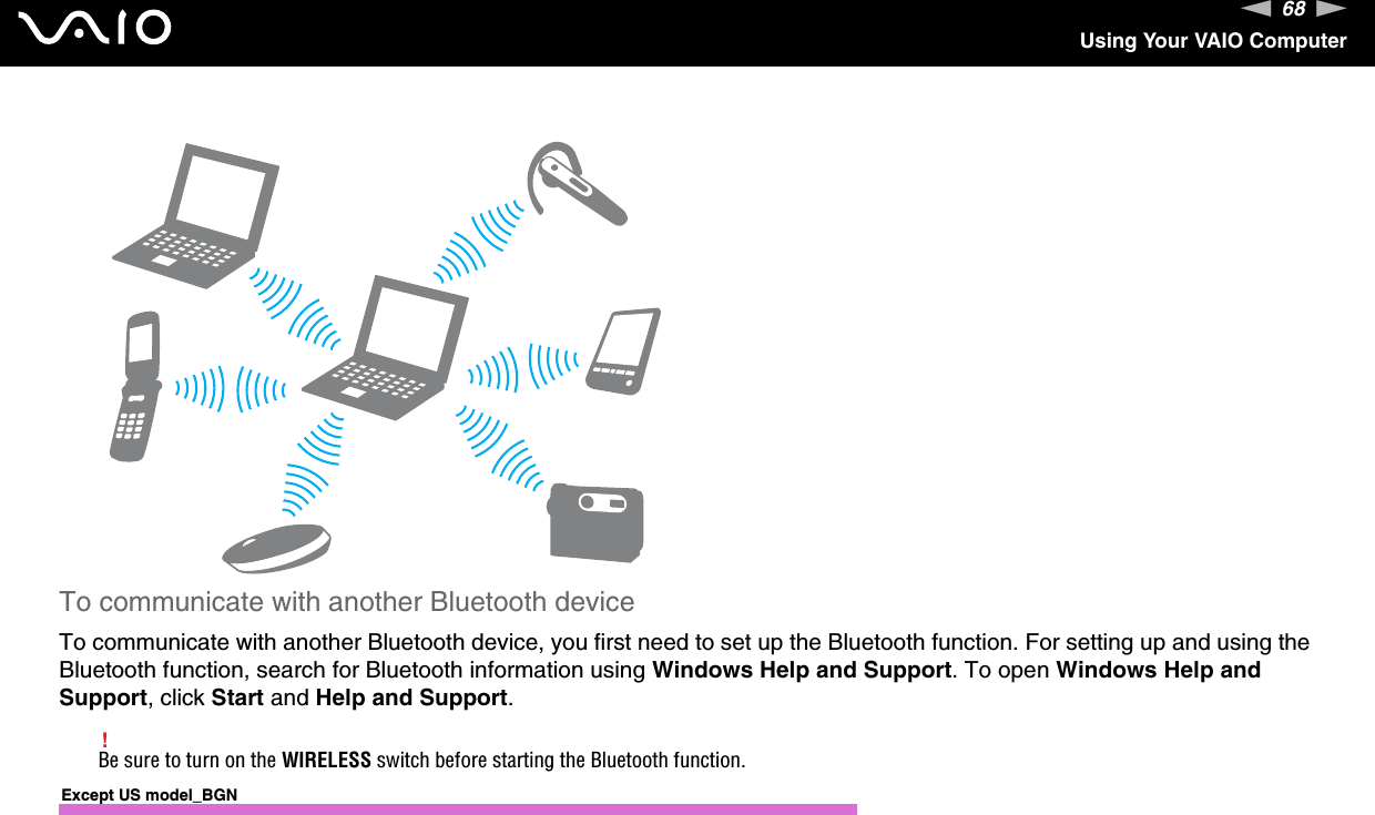 68nNUsing Your VAIO ComputerTo communicate with another Bluetooth deviceTo communicate with another Bluetooth device, you first need to set up the Bluetooth function. For setting up and using the Bluetooth function, search for Bluetooth information using Windows Help and Support. To open Windows Help and Support, click Start and Help and Support.!Be sure to turn on the WIRELESS switch before starting the Bluetooth function.Except US model_BGN