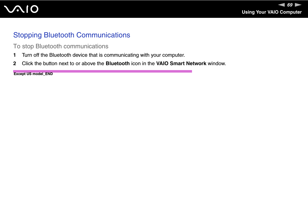 69nNUsing Your VAIO ComputerStopping Bluetooth CommunicationsTo stop Bluetooth communications1Turn off the Bluetooth device that is communicating with your computer.2Click the button next to or above the Bluetooth icon in the VAIO Smart Network window.Except US model_END 