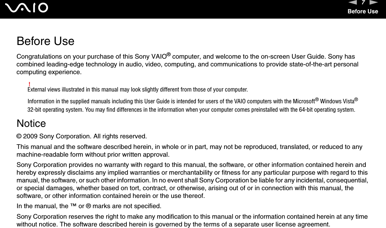 7nNBefore UseBefore UseCongratulations on your purchase of this Sony VAIO® computer, and welcome to the on-screen User Guide. Sony has combined leading-edge technology in audio, video, computing, and communications to provide state-of-the-art personal computing experience.!External views illustrated in this manual may look slightly different from those of your computer.Information in the supplied manuals including this User Guide is intended for users of the VAIO computers with the Microsoft® Windows Vista® 32-bit operating system. You may find differences in the information when your computer comes preinstalled with the 64-bit operating system.Notice© 2009 Sony Corporation. All rights reserved.This manual and the software described herein, in whole or in part, may not be reproduced, translated, or reduced to any machine-readable form without prior written approval.Sony Corporation provides no warranty with regard to this manual, the software, or other information contained herein and hereby expressly disclaims any implied warranties or merchantability or fitness for any particular purpose with regard to this manual, the software, or such other information. In no event shall Sony Corporation be liable for any incidental, consequential, or special damages, whether based on tort, contract, or otherwise, arising out of or in connection with this manual, the software, or other information contained herein or the use thereof.In the manual, the ™ or ® marks are not specified.Sony Corporation reserves the right to make any modification to this manual or the information contained herein at any time without notice. The software described herein is governed by the terms of a separate user license agreement.