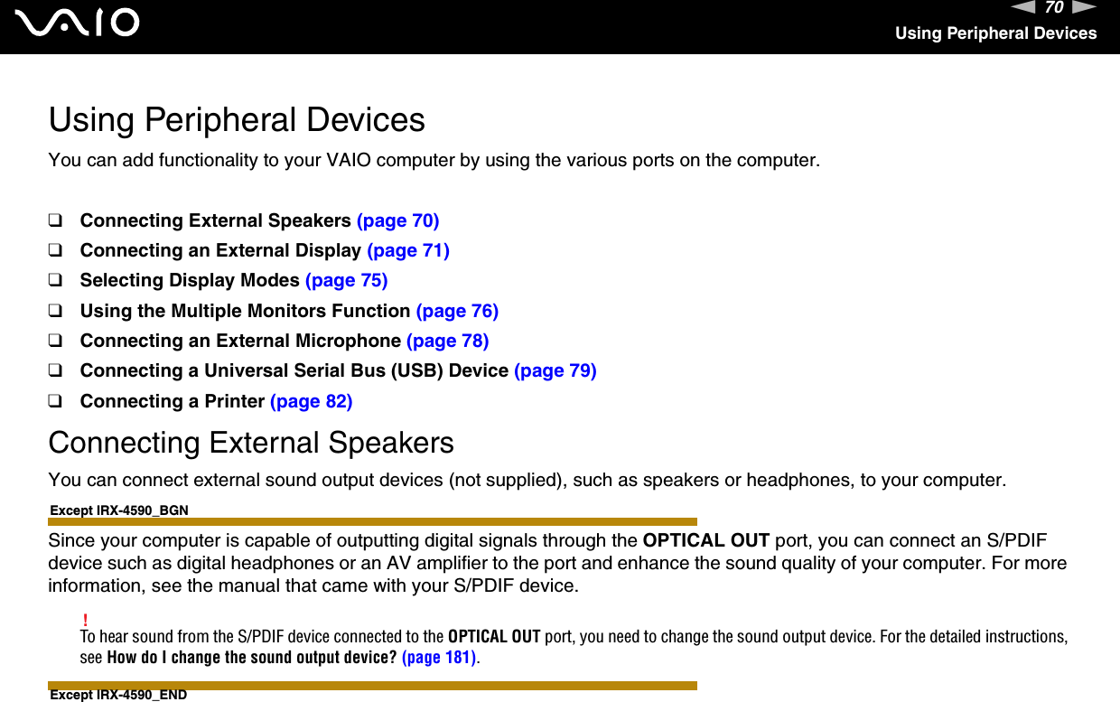 70nNUsing Peripheral DevicesUsing Peripheral DevicesYou can add functionality to your VAIO computer by using the various ports on the computer.❑Connecting External Speakers (page 70)❑Connecting an External Display (page 71)❑Selecting Display Modes (page 75)❑Using the Multiple Monitors Function (page 76)❑Connecting an External Microphone (page 78)❑Connecting a Universal Serial Bus (USB) Device (page 79)❑Connecting a Printer (page 82)Connecting External SpeakersYou can connect external sound output devices (not supplied), such as speakers or headphones, to your computer.Except IRX-4590_BGNSince your computer is capable of outputting digital signals through the OPTICAL OUT port, you can connect an S/PDIF device such as digital headphones or an AV amplifier to the port and enhance the sound quality of your computer. For more information, see the manual that came with your S/PDIF device.!To hear sound from the S/PDIF device connected to the OPTICAL OUT port, you need to change the sound output device. For the detailed instructions, see How do I change the sound output device? (page 181).Except IRX-4590_END