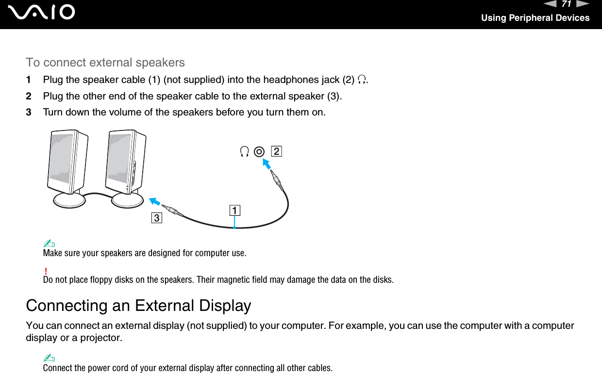 71nNUsing Peripheral DevicesTo connect external speakers1Plug the speaker cable (1) (not supplied) into the headphones jack (2) i.2Plug the other end of the speaker cable to the external speaker (3).3Turn down the volume of the speakers before you turn them on.✍Make sure your speakers are designed for computer use.!Do not place floppy disks on the speakers. Their magnetic field may damage the data on the disks. Connecting an External DisplayYou can connect an external display (not supplied) to your computer. For example, you can use the computer with a computer display or a projector.✍Connect the power cord of your external display after connecting all other cables.