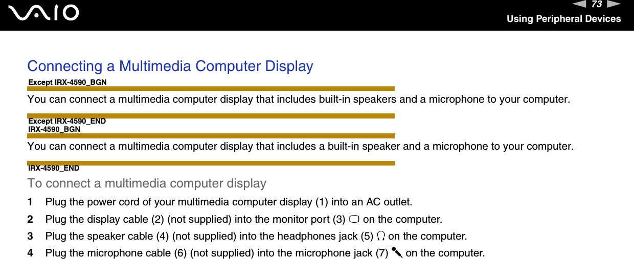 73nNUsing Peripheral DevicesConnecting a Multimedia Computer DisplayExcept IRX-4590_BGNYou can connect a multimedia computer display that includes built-in speakers and a microphone to your computer.Except IRX-4590_ENDIRX-4590_BGNYou can connect a multimedia computer display that includes a built-in speaker and a microphone to your computer.IRX-4590_ENDTo connect a multimedia computer display1Plug the power cord of your multimedia computer display (1) into an AC outlet.2Plug the display cable (2) (not supplied) into the monitor port (3) a on the computer.3Plug the speaker cable (4) (not supplied) into the headphones jack (5) i on the computer.4Plug the microphone cable (6) (not supplied) into the microphone jack (7) m on the computer.