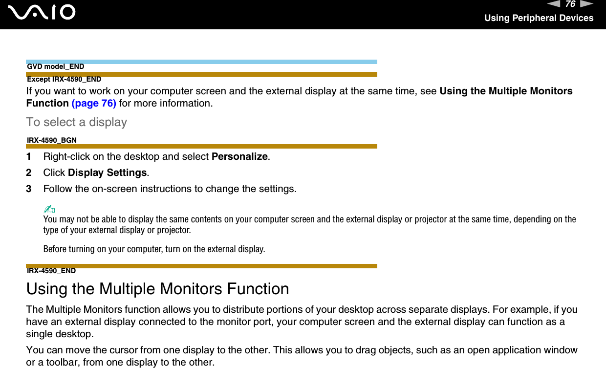 76nNUsing Peripheral DevicesGVD model_ENDExcept IRX-4590_ENDIf you want to work on your computer screen and the external display at the same time, see Using the Multiple Monitors Function (page 76) for more information.To select a displayIRX-4590_BGN1Right-click on the desktop and select Personalize.2Click Display Settings.3Follow the on-screen instructions to change the settings. ✍You may not be able to display the same contents on your computer screen and the external display or projector at the same time, depending on the type of your external display or projector.Before turning on your computer, turn on the external display.IRX-4590_END Using the Multiple Monitors FunctionThe Multiple Monitors function allows you to distribute portions of your desktop across separate displays. For example, if you have an external display connected to the monitor port, your computer screen and the external display can function as a single desktop.You can move the cursor from one display to the other. This allows you to drag objects, such as an open application window or a toolbar, from one display to the other.