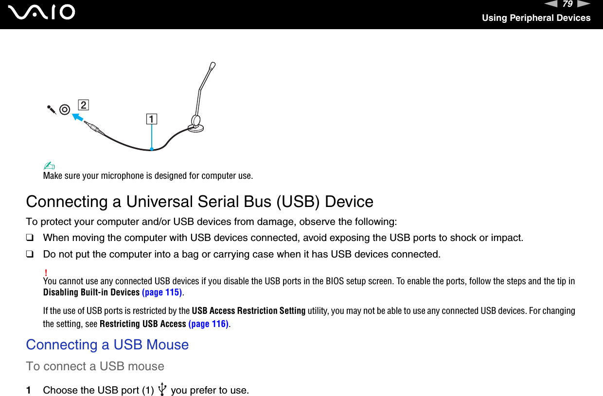 79nNUsing Peripheral Devices✍Make sure your microphone is designed for computer use. Connecting a Universal Serial Bus (USB) DeviceTo protect your computer and/or USB devices from damage, observe the following:❑When moving the computer with USB devices connected, avoid exposing the USB ports to shock or impact.❑Do not put the computer into a bag or carrying case when it has USB devices connected.!You cannot use any connected USB devices if you disable the USB ports in the BIOS setup screen. To enable the ports, follow the steps and the tip in Disabling Built-in Devices (page 115).If the use of USB ports is restricted by the USB Access Restriction Setting utility, you may not be able to use any connected USB devices. For changing the setting, see Restricting USB Access (page 116).Connecting a USB MouseTo connect a USB mouse1Choose the USB port (1)   you prefer to use.