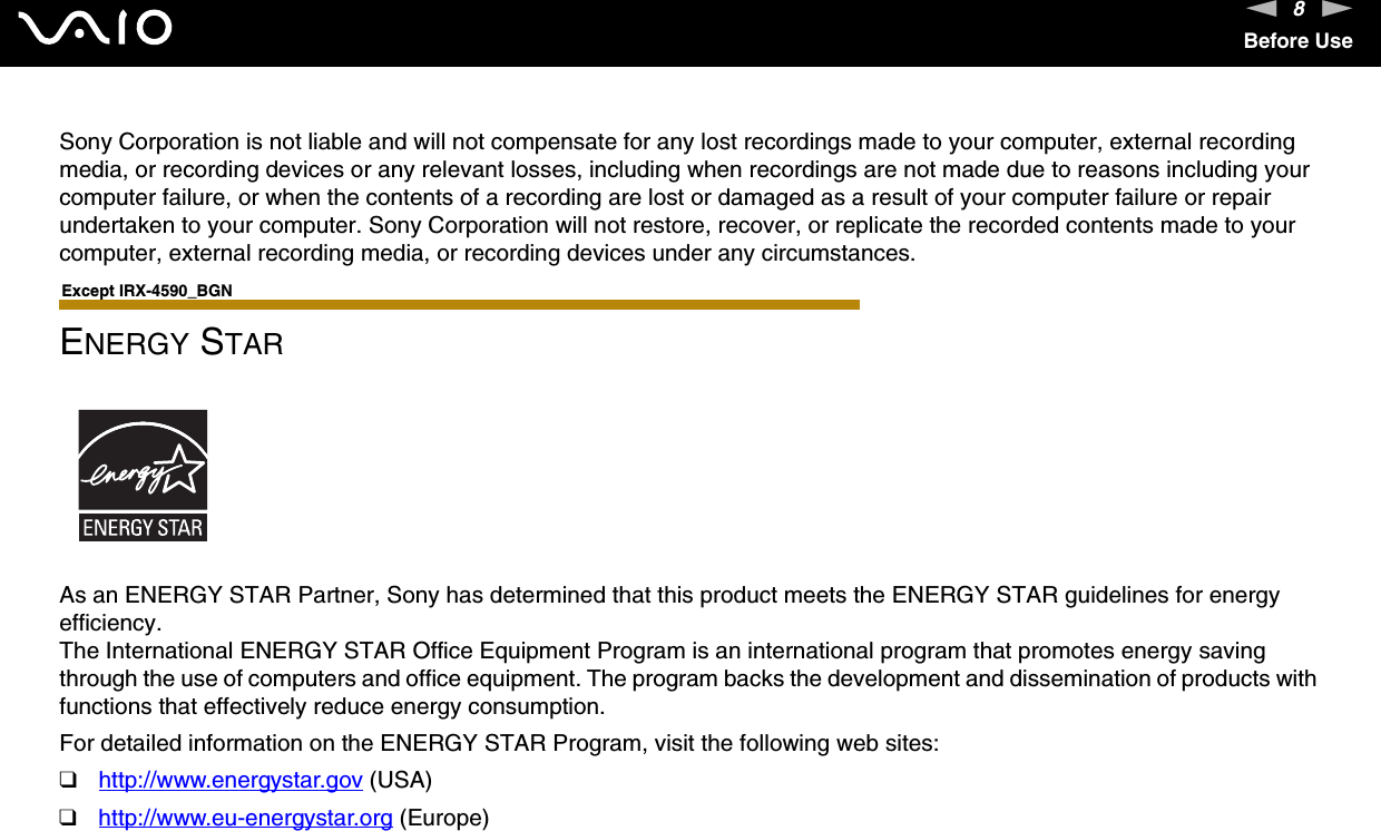 8nNBefore UseSony Corporation is not liable and will not compensate for any lost recordings made to your computer, external recording media, or recording devices or any relevant losses, including when recordings are not made due to reasons including your computer failure, or when the contents of a recording are lost or damaged as a result of your computer failure or repair undertaken to your computer. Sony Corporation will not restore, recover, or replicate the recorded contents made to your computer, external recording media, or recording devices under any circumstances. Except IRX-4590_BGNENERGY STARAs an ENERGY STAR Partner, Sony has determined that this product meets the ENERGY STAR guidelines for energy efficiency.The International ENERGY STAR Office Equipment Program is an international program that promotes energy saving through the use of computers and office equipment. The program backs the development and dissemination of products with functions that effectively reduce energy consumption.For detailed information on the ENERGY STAR Program, visit the following web sites:❑http://www.energystar.gov (USA)❑http://www.eu-energystar.org (Europe)