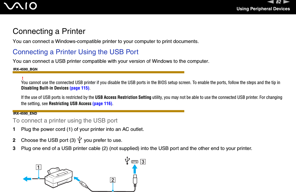 82nNUsing Peripheral DevicesConnecting a PrinterYou can connect a Windows-compatible printer to your computer to print documents.Connecting a Printer Using the USB PortYou can connect a USB printer compatible with your version of Windows to the computer.IRX-4590_BGN!You cannot use the connected USB printer if you disable the USB ports in the BIOS setup screen. To enable the ports, follow the steps and the tip in Disabling Built-in Devices (page 115).If the use of USB ports is restricted by the USB Access Restriction Setting utility, you may not be able to use the connected USB printer. For changing the setting, see Restricting USB Access (page 116).IRX-4590_ENDTo connect a printer using the USB port1Plug the power cord (1) of your printer into an AC outlet.2Choose the USB port (3)   you prefer to use.3Plug one end of a USB printer cable (2) (not supplied) into the USB port and the other end to your printer.