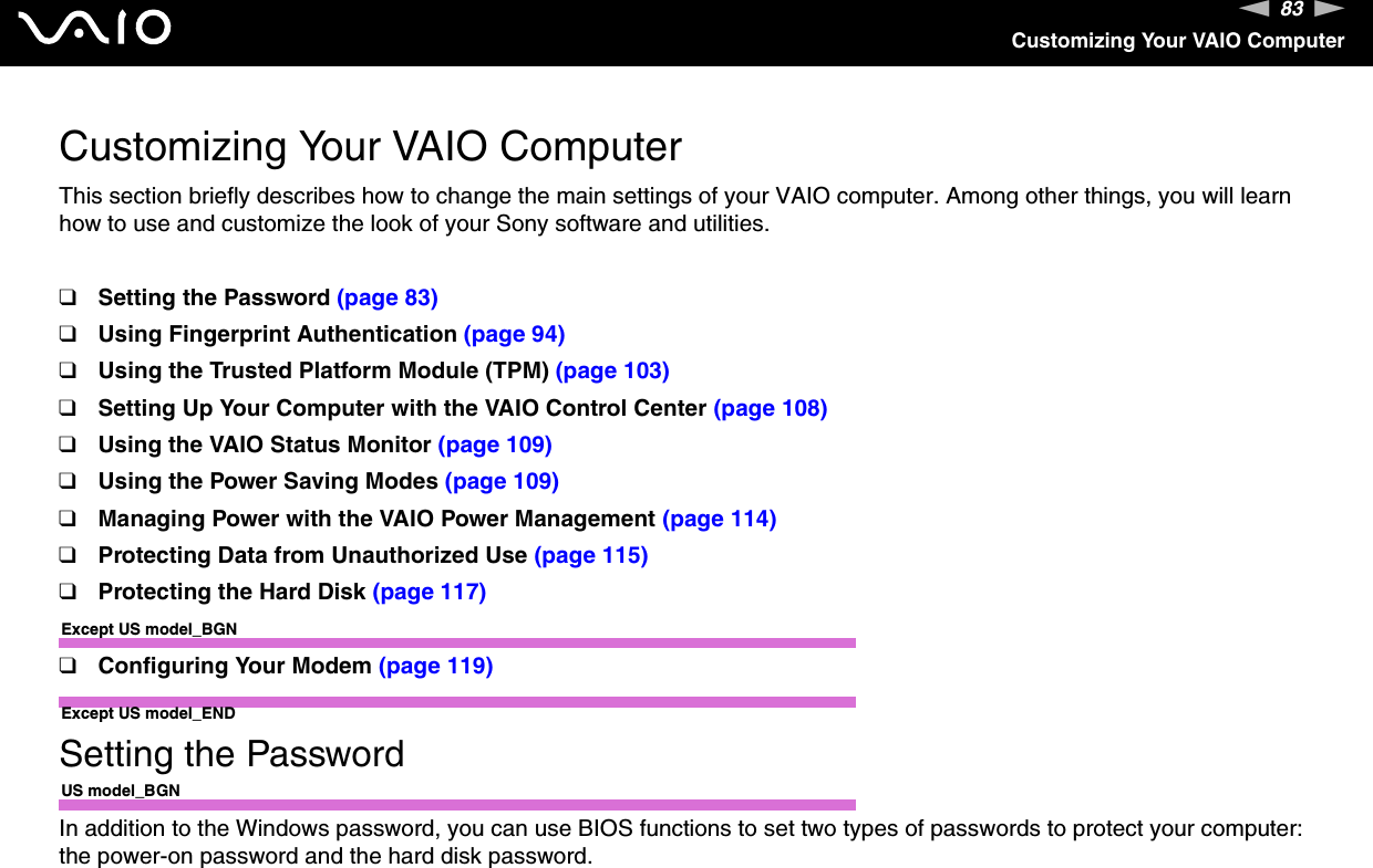 83nNCustomizing Your VAIO ComputerCustomizing Your VAIO ComputerThis section briefly describes how to change the main settings of your VAIO computer. Among other things, you will learn how to use and customize the look of your Sony software and utilities.❑Setting the Password (page 83)❑Using Fingerprint Authentication (page 94)❑Using the Trusted Platform Module (TPM) (page 103)❑Setting Up Your Computer with the VAIO Control Center (page 108)❑Using the VAIO Status Monitor (page 109)❑Using the Power Saving Modes (page 109)❑Managing Power with the VAIO Power Management (page 114)❑Protecting Data from Unauthorized Use (page 115)❑Protecting the Hard Disk (page 117)Except US model_BGN❑Configuring Your Modem (page 119)Except US model_ENDSetting the PasswordUS model_BGNIn addition to the Windows password, you can use BIOS functions to set two types of passwords to protect your computer: the power-on password and the hard disk password.