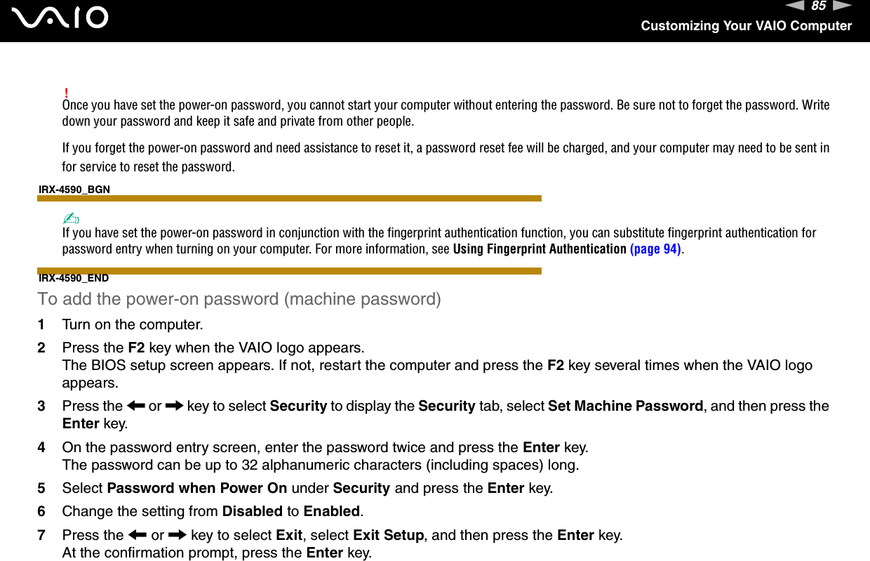 85nNCustomizing Your VAIO Computer!Once you have set the power-on password, you cannot start your computer without entering the password. Be sure not to forget the password. Write down your password and keep it safe and private from other people.If you forget the power-on password and need assistance to reset it, a password reset fee will be charged, and your computer may need to be sent in for service to reset the password.IRX-4590_BGN✍If you have set the power-on password in conjunction with the fingerprint authentication function, you can substitute fingerprint authentication for password entry when turning on your computer. For more information, see Using Fingerprint Authentication (page 94).IRX-4590_ENDTo add the power-on password (machine password)1Turn on the computer.2Press the F2 key when the VAIO logo appears.The BIOS setup screen appears. If not, restart the computer and press the F2 key several times when the VAIO logo appears.3Press the &lt; or , key to select Security to display the Security tab, select Set Machine Password, and then press the Enter key.4On the password entry screen, enter the password twice and press the Enter key.The password can be up to 32 alphanumeric characters (including spaces) long.5Select Password when Power On under Security and press the Enter key.6Change the setting from Disabled to Enabled.7Press the &lt; or , key to select Exit, select Exit Setup, and then press the Enter key.At the confirmation prompt, press the Enter key.