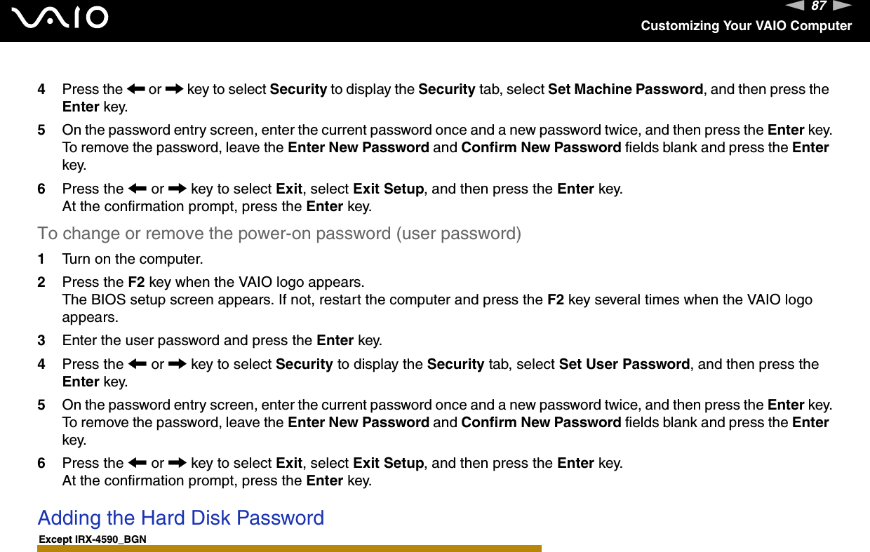 87nNCustomizing Your VAIO Computer4Press the &lt; or , key to select Security to display the Security tab, select Set Machine Password, and then press the Enter key.5On the password entry screen, enter the current password once and a new password twice, and then press the Enter key.To remove the password, leave the Enter New Password and Confirm New Password fields blank and press the Enter key.6Press the &lt; or , key to select Exit, select Exit Setup, and then press the Enter key.At the confirmation prompt, press the Enter key.To change or remove the power-on password (user password)1Turn on the computer.2Press the F2 key when the VAIO logo appears.The BIOS setup screen appears. If not, restart the computer and press the F2 key several times when the VAIO logo appears.3Enter the user password and press the Enter key.4Press the &lt; or , key to select Security to display the Security tab, select Set User Password, and then press the Enter key.5On the password entry screen, enter the current password once and a new password twice, and then press the Enter key.To remove the password, leave the Enter New Password and Confirm New Password fields blank and press the Enter key.6Press the &lt; or , key to select Exit, select Exit Setup, and then press the Enter key.At the confirmation prompt, press the Enter key. Adding the Hard Disk PasswordExcept IRX-4590_BGN