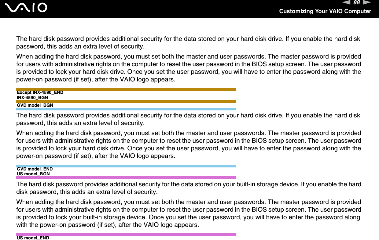 88nNCustomizing Your VAIO ComputerThe hard disk password provides additional security for the data stored on your hard disk drive. If you enable the hard disk password, this adds an extra level of security.When adding the hard disk password, you must set both the master and user passwords. The master password is provided for users with administrative rights on the computer to reset the user password in the BIOS setup screen. The user password is provided to lock your hard disk drive. Once you set the user password, you will have to enter the password along with the power-on password (if set), after the VAIO logo appears.Except IRX-4590_ENDIRX-4590_BGNGVD model_BGNThe hard disk password provides additional security for the data stored on your hard disk drive. If you enable the hard disk password, this adds an extra level of security.When adding the hard disk password, you must set both the master and user passwords. The master password is provided for users with administrative rights on the computer to reset the user password in the BIOS setup screen. The user password is provided to lock your hard disk drive. Once you set the user password, you will have to enter the password along with the power-on password (if set), after the VAIO logo appears.GVD model_ENDUS model_BGNThe hard disk password provides additional security for the data stored on your built-in storage device. If you enable the hard disk password, this adds an extra level of security.When adding the hard disk password, you must set both the master and user passwords. The master password is provided for users with administrative rights on the computer to reset the user password in the BIOS setup screen. The user password is provided to lock your built-in storage device. Once you set the user password, you will have to enter the password along with the power-on password (if set), after the VAIO logo appears.US model_END