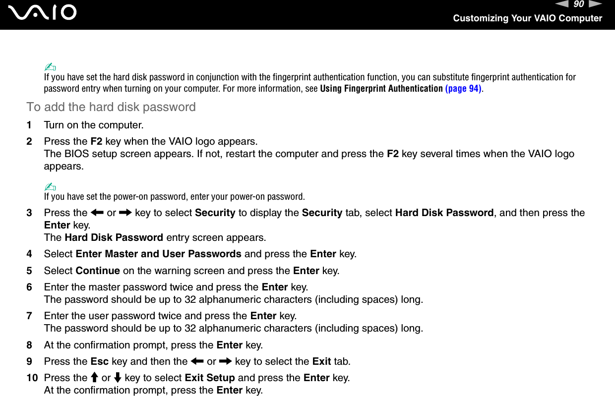 90nNCustomizing Your VAIO Computer✍If you have set the hard disk password in conjunction with the fingerprint authentication function, you can substitute fingerprint authentication for password entry when turning on your computer. For more information, see Using Fingerprint Authentication (page 94).To add the hard disk password1Turn on the computer.2Press the F2 key when the VAIO logo appears.The BIOS setup screen appears. If not, restart the computer and press the F2 key several times when the VAIO logo appears.✍If you have set the power-on password, enter your power-on password.3Press the &lt; or , key to select Security to display the Security tab, select Hard Disk Password, and then press the Enter key.The Hard Disk Password entry screen appears.4Select Enter Master and User Passwords and press the Enter key.5Select Continue on the warning screen and press the Enter key.6Enter the master password twice and press the Enter key.The password should be up to 32 alphanumeric characters (including spaces) long.7Enter the user password twice and press the Enter key.The password should be up to 32 alphanumeric characters (including spaces) long.8At the confirmation prompt, press the Enter key.9Press the Esc key and then the &lt; or , key to select the Exit tab.10 Press the M or m key to select Exit Setup and press the Enter key.At the confirmation prompt, press the Enter key.