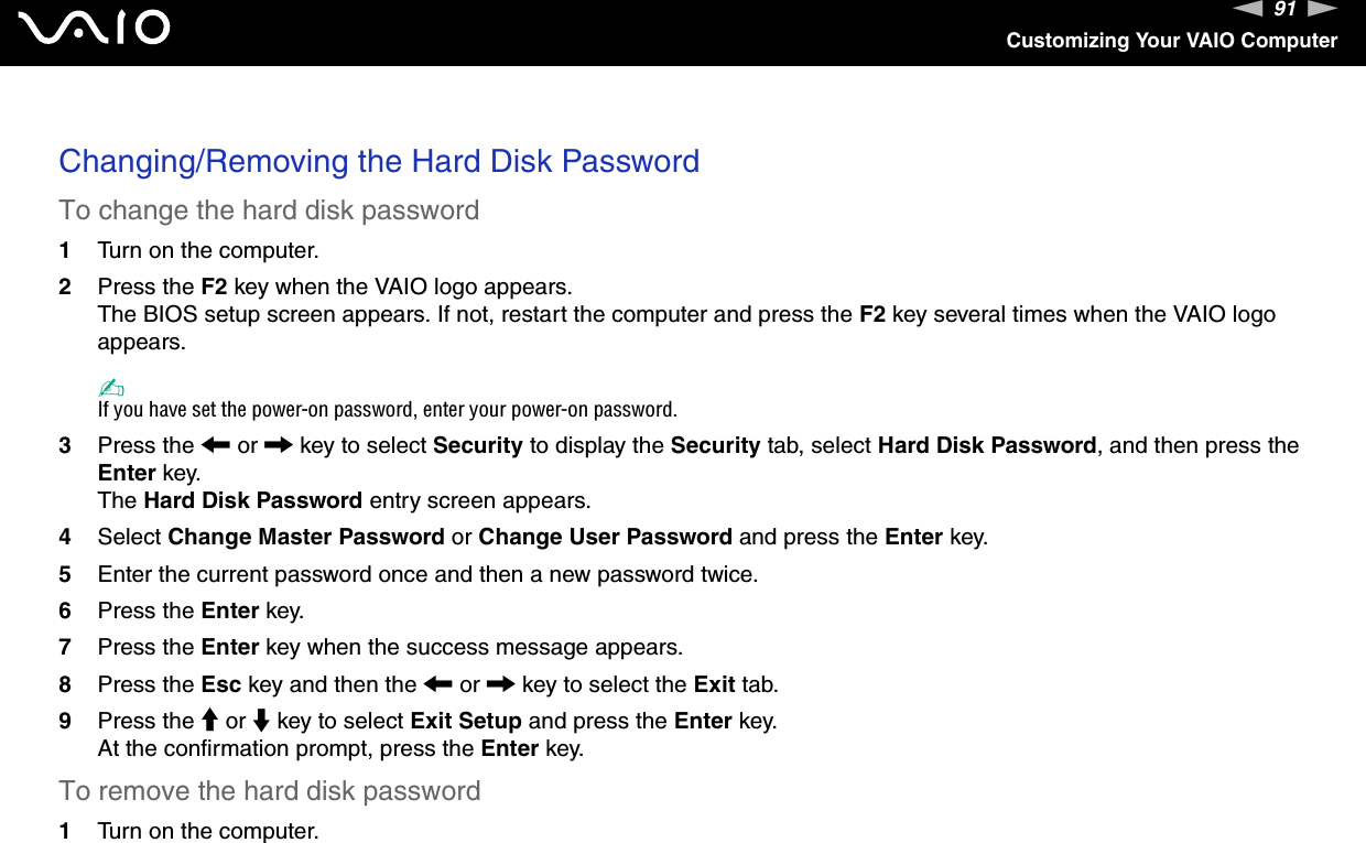 91nNCustomizing Your VAIO Computer Changing/Removing the Hard Disk PasswordTo change the hard disk password1Turn on the computer.2Press the F2 key when the VAIO logo appears.The BIOS setup screen appears. If not, restart the computer and press the F2 key several times when the VAIO logo appears.✍If you have set the power-on password, enter your power-on password.3Press the &lt; or , key to select Security to display the Security tab, select Hard Disk Password, and then press the Enter key.The Hard Disk Password entry screen appears.4Select Change Master Password or Change User Password and press the Enter key.5Enter the current password once and then a new password twice.6Press the Enter key.7Press the Enter key when the success message appears.8Press the Esc key and then the &lt; or , key to select the Exit tab.9Press the M or m key to select Exit Setup and press the Enter key.At the confirmation prompt, press the Enter key.To remove the hard disk password1Turn on the computer.
