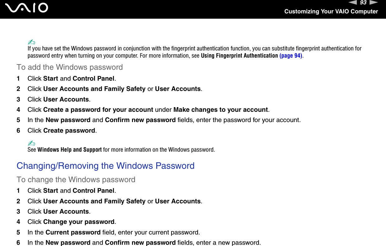 93nNCustomizing Your VAIO Computer✍If you have set the Windows password in conjunction with the fingerprint authentication function, you can substitute fingerprint authentication for password entry when turning on your computer. For more information, see Using Fingerprint Authentication (page 94).To add the Windows password1Click Start and Control Panel.2Click User Accounts and Family Safety or User Accounts.3Click User Accounts.4Click Create a password for your account under Make changes to your account.5In the New password and Confirm new password fields, enter the password for your account.6Click Create password.✍See Windows Help and Support for more information on the Windows password. Changing/Removing the Windows PasswordTo change the Windows password1Click Start and Control Panel.2Click User Accounts and Family Safety or User Accounts.3Click User Accounts.4Click Change your password.5In the Current password field, enter your current password.6In the New password and Confirm new password fields, enter a new password.