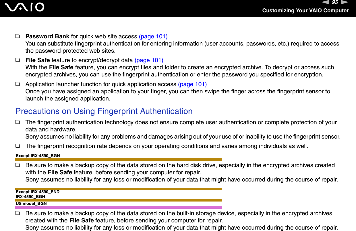 95nNCustomizing Your VAIO Computer❑Password Bank for quick web site access (page 101)You can substitute fingerprint authentication for entering information (user accounts, passwords, etc.) required to access the password-protected web sites.❑File Safe feature to encrypt/decrypt data (page 101)With the File Safe feature, you can encrypt files and folder to create an encrypted archive. To decrypt or access such encrypted archives, you can use the fingerprint authentication or enter the password you specified for encryption.❑Application launcher function for quick application access (page 101)Once you have assigned an application to your finger, you can then swipe the finger across the fingerprint sensor to launch the assigned application.Precautions on Using Fingerprint Authentication❑The fingerprint authentication technology does not ensure complete user authentication or complete protection of your data and hardware.Sony assumes no liability for any problems and damages arising out of your use of or inability to use the fingerprint sensor.❑The fingerprint recognition rate depends on your operating conditions and varies among individuals as well.Except IRX-4590_BGN❑Be sure to make a backup copy of the data stored on the hard disk drive, especially in the encrypted archives created with the File Safe feature, before sending your computer for repair.Sony assumes no liability for any loss or modification of your data that might have occurred during the course of repair.Except IRX-4590_ENDIRX-4590_BGNUS model_BGN❑Be sure to make a backup copy of the data stored on the built-in storage device, especially in the encrypted archives created with the File Safe feature, before sending your computer for repair.Sony assumes no liability for any loss or modification of your data that might have occurred during the course of repair.