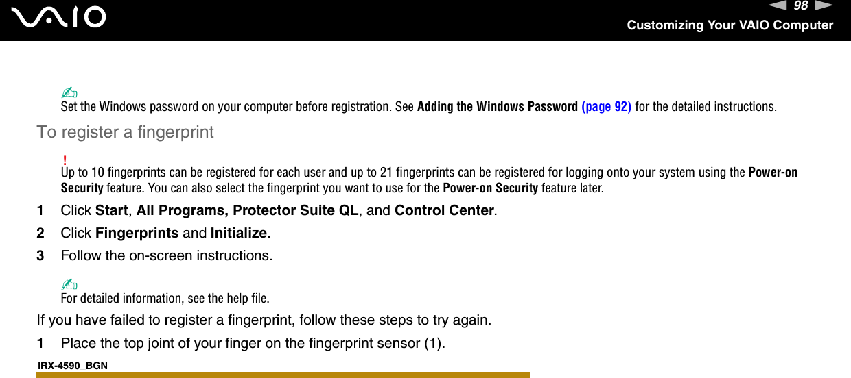 98nNCustomizing Your VAIO Computer✍Set the Windows password on your computer before registration. See Adding the Windows Password (page 92) for the detailed instructions.To register a fingerprint!Up to 10 fingerprints can be registered for each user and up to 21 fingerprints can be registered for logging onto your system using the Power-on Security feature. You can also select the fingerprint you want to use for the Power-on Security feature later.1Click Start, All Programs, Protector Suite QL, and Control Center.2Click Fingerprints and Initialize.3Follow the on-screen instructions.✍For detailed information, see the help file.If you have failed to register a fingerprint, follow these steps to try again.1Place the top joint of your finger on the fingerprint sensor (1).IRX-4590_BGN