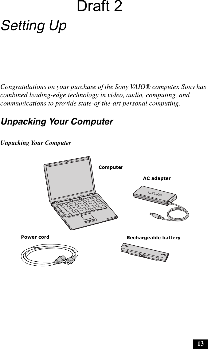 13Setting UpCongratulations on your purchase of the Sony VAIO® computer. Sony has combined leading-edge technology in video, audio, computing, and communications to provide state-of-the-art personal computing.Unpacking Your ComputerUnpacking Your ComputerPower cordComputerAC adapterRechargeable batteryDraft 2