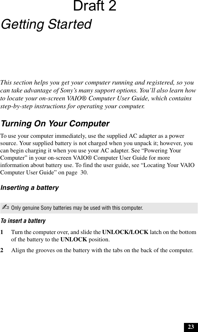 23Getting StartedThis section helps you get your computer running and registered, so you can take advantage of Sony’s many support options. You’ll also learn how to locate your on-screen VAIO® Computer User Guide, which contains step-by-step instructions for operating your computer.Turning On Your ComputerTo use your computer immediately, use the supplied AC adapter as a power source. Your supplied battery is not charged when you unpack it; however, you can begin charging it when you use your AC adapter. See “Powering Your Computer” in your on-screen VAIO® Computer User Guide for more information about battery use. To find the user guide, see “Locating Your VAIO Computer User Guide” on page  30.Inserting a batteryTo insert a battery 1Turn the computer over, and slide the UNLOCK/LOCK latch on the bottom of the battery to the UNLOCK position.2Align the grooves on the battery with the tabs on the back of the computer.✍Only genuine Sony batteries may be used with this computer.Draft 2