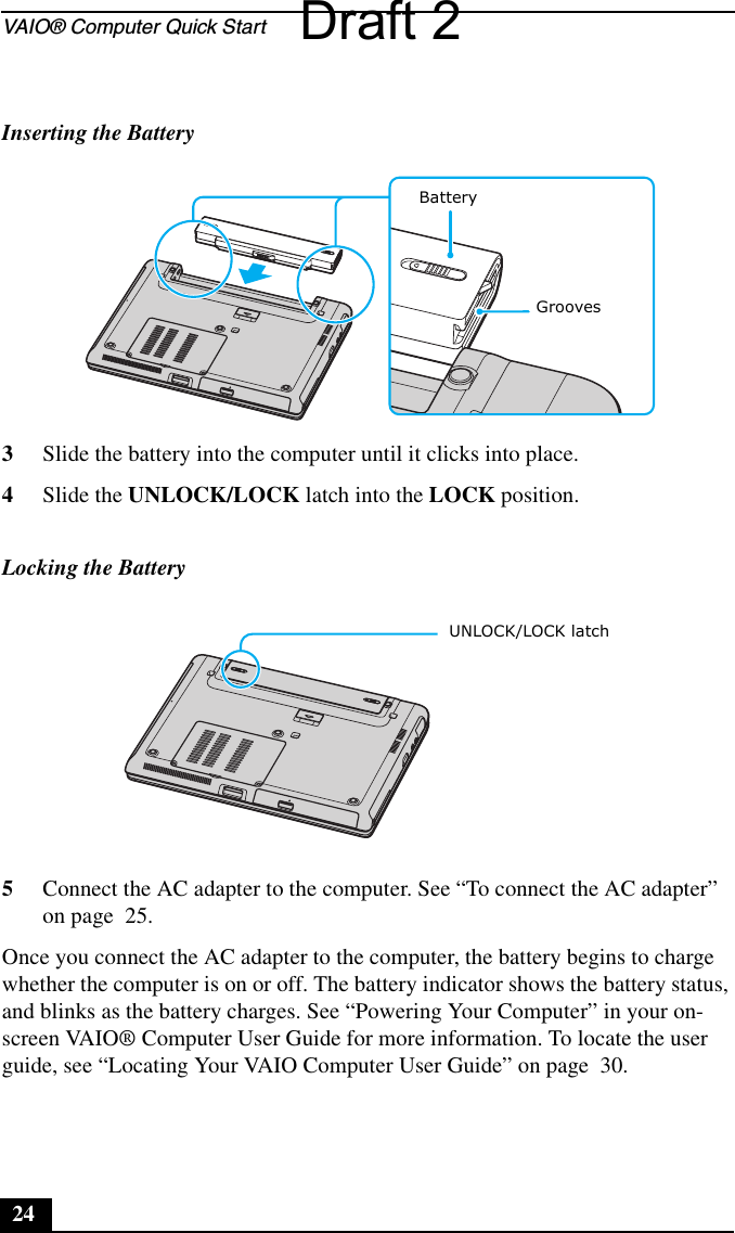 VAIO® Computer Quick Start243Slide the battery into the computer until it clicks into place.4Slide the UNLOCK/LOCK latch into the LOCK position.5Connect the AC adapter to the computer. See “To connect the AC adapter” on page  25.Once you connect the AC adapter to the computer, the battery begins to charge whether the computer is on or off. The battery indicator shows the battery status, and blinks as the battery charges. See “Powering Your Computer” in your on-screen VAIO® Computer User Guide for more information. To locate the user guide, see “Locating Your VAIO Computer User Guide” on page  30.Inserting the BatteryLocking the BatteryBattery Grooves UNLOCK/LOCK latchDraft 2