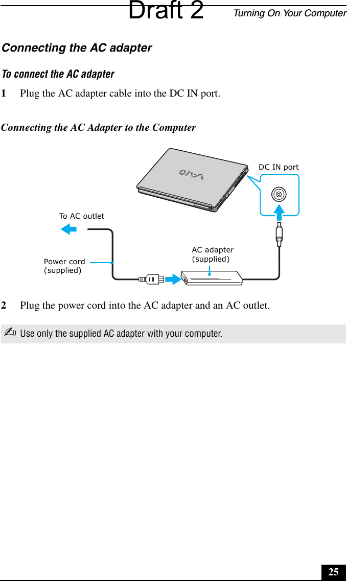 Turning On Your Computer25Connecting the AC adapterTo connect the AC adapter1Plug the AC adapter cable into the DC IN port.2Plug the power cord into the AC adapter and an AC outlet.Connecting the AC Adapter to the Computer✍Use only the supplied AC adapter with your computer.AC adapter(supplied)Power cord(supplied)DC IN portTo AC ou t letDraft 2