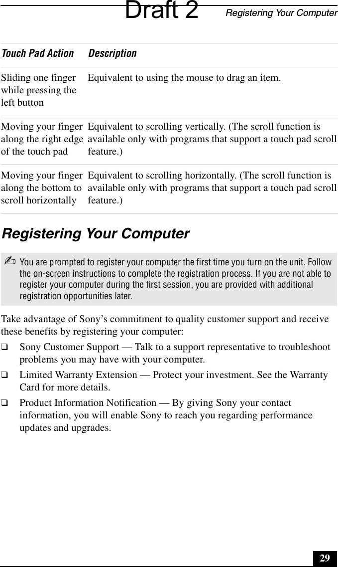 Registering Your Computer29Registering Your ComputerTake advantage of Sony’s commitment to quality customer support and receive these benefits by registering your computer:❑Sony Customer Support — Talk to a support representative to troubleshoot problems you may have with your computer.❑Limited Warranty Extension — Protect your investment. See the Warranty Card for more details.❑Product Information Notification — By giving Sony your contact information, you will enable Sony to reach you regarding performance updates and upgrades.Sliding one finger while pressing the left buttonEquivalent to using the mouse to drag an item.Moving your finger along the right edge of the touch padEquivalent to scrolling vertically. (The scroll function is available only with programs that support a touch pad scroll feature.)Moving your finger along the bottom to scroll horizontallyEquivalent to scrolling horizontally. (The scroll function is available only with programs that support a touch pad scroll feature.)✍You are prompted to register your computer the first time you turn on the unit. Follow the on-screen instructions to complete the registration process. If you are not able to register your computer during the first session, you are provided with additional registration opportunities later. Touch Pad Action DescriptionDraft 2