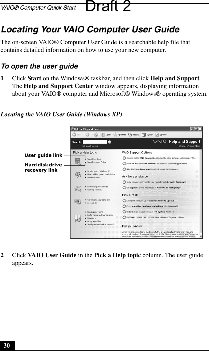VAIO® Computer Quick Start30Locating Your VAIO Computer User GuideThe on-screen VAIO® Computer User Guide is a searchable help file that contains detailed information on how to use your new computer. To open the user guide 1Click Start on the Windows® taskbar, and then click Help and Support. The Help and Support Center window appears, displaying information about your VAIO® computer and Microsoft® Windows® operating system.2Click VAIO User Guide in the Pick a Help topic column. The user guide appears.Locating the VAIO User Guide (Windows XP)User guide linkHard disk drive recovery linkDraft 2
