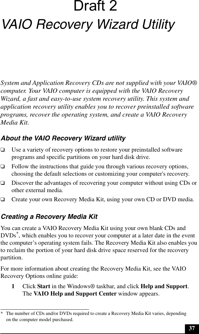 37VAIO Recovery Wizard UtilitySystem and Application Recovery CDs are not supplied with your VAIO® computer. Your VAIO computer is equipped with the VAIO Recovery Wizard, a fast and easy-to-use system recovery utility. This system and application recovery utility enables you to recover preinstalled software programs, recover the operating system, and create a VAIO Recovery Media Kit.About the VAIO Recovery Wizard utility❑Use a variety of recovery options to restore your preinstalled software programs and specific partitions on your hard disk drive.❑Follow the instructions that guide you through various recovery options, choosing the default selections or customizing your computer&apos;s recovery.❑Discover the advantages of recovering your computer without using CDs or other external media.❑Create your own Recovery Media Kit, using your own CD or DVD media.Creating a Recovery Media KitYou can create a VAIO Recovery Media Kit using your own blank CDs and DVDs*, which enables you to recover your computer at a later date in the event the computer’s operating system fails. The Recovery Media Kit also enables you to reclaim the portion of your hard disk drive space reserved for the recovery partition.For more information about creating the Recovery Media Kit, see the VAIO Recovery Options online guide:1Click Start in the Windows® taskbar, and click Help and Support. The VAIO Help and Support Center window appears.* The number of CDs and/or DVDs required to create a Recovery Media Kit varies, depending on the computer model purchased.Draft 2