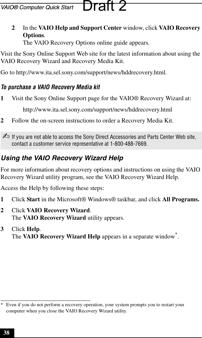 VAIO® Computer Quick Start382In the VAIO Help and Support Center window, click VAIO Recovery Options.The VAIO Recovery Options online guide appears.Visit the Sony Online Support Web site for the latest information about using the VAIO Recovery Wizard and Recovery Media Kit.Go to http://www.ita.sel.sony.com/support/news/hddrecovery.html.To purchase a VAIO Recovery Media kit1Visit the Sony Online Support page for the VAIO® Recovery Wizard at:http://www.ita.sel.sony.com/support/news/hddrecovery.html2Follow the on-screen instructions to order a Recovery Media Kit.Using the VAIO Recovery Wizard HelpFor more information about recovery options and instructions on using the VAIO Recovery Wizard utility program, see the VAIO Recovery Wizard Help.Access the Help by following these steps:1Click Start in the Microsoft® Windows® taskbar, and click All Programs.2Click VAIO Recovery Wizard.The VAIO Recovery Wizard utility appears.3Click Help.The VAIO Recovery Wizard Help appears in a separate window*.✍If you are not able to access the Sony Direct Accessories and Parts Center Web site, contact a customer service representative at 1-800-488-7669.* Even if you do not perform a recovery operation, your system prompts you to restart your computer when you close the VAIO Recovery Wizard utility.Draft 2