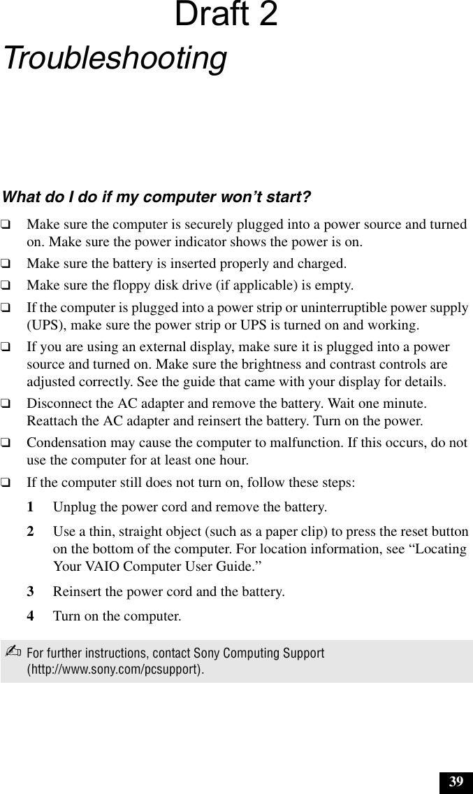 39 39Troubleshooting What do I do if my computer won’t start?❑Make sure the computer is securely plugged into a power source and turned on. Make sure the power indicator shows the power is on.❑Make sure the battery is inserted properly and charged.❑Make sure the floppy disk drive (if applicable) is empty.❑If the computer is plugged into a power strip or uninterruptible power supply (UPS), make sure the power strip or UPS is turned on and working.❑If you are using an external display, make sure it is plugged into a power source and turned on. Make sure the brightness and contrast controls are adjusted correctly. See the guide that came with your display for details.❑Disconnect the AC adapter and remove the battery. Wait one minute. Reattach the AC adapter and reinsert the battery. Turn on the power.❑Condensation may cause the computer to malfunction. If this occurs, do not use the computer for at least one hour.❑If the computer still does not turn on, follow these steps:1Unplug the power cord and remove the battery.2Use a thin, straight object (such as a paper clip) to press the reset button on the bottom of the computer. For location information, see “Locating Your VAIO Computer User Guide.”3Reinsert the power cord and the battery.4Turn on the computer.✍For further instructions, contact Sony Computing Support (http://www.sony.com/pcsupport).Draft 2