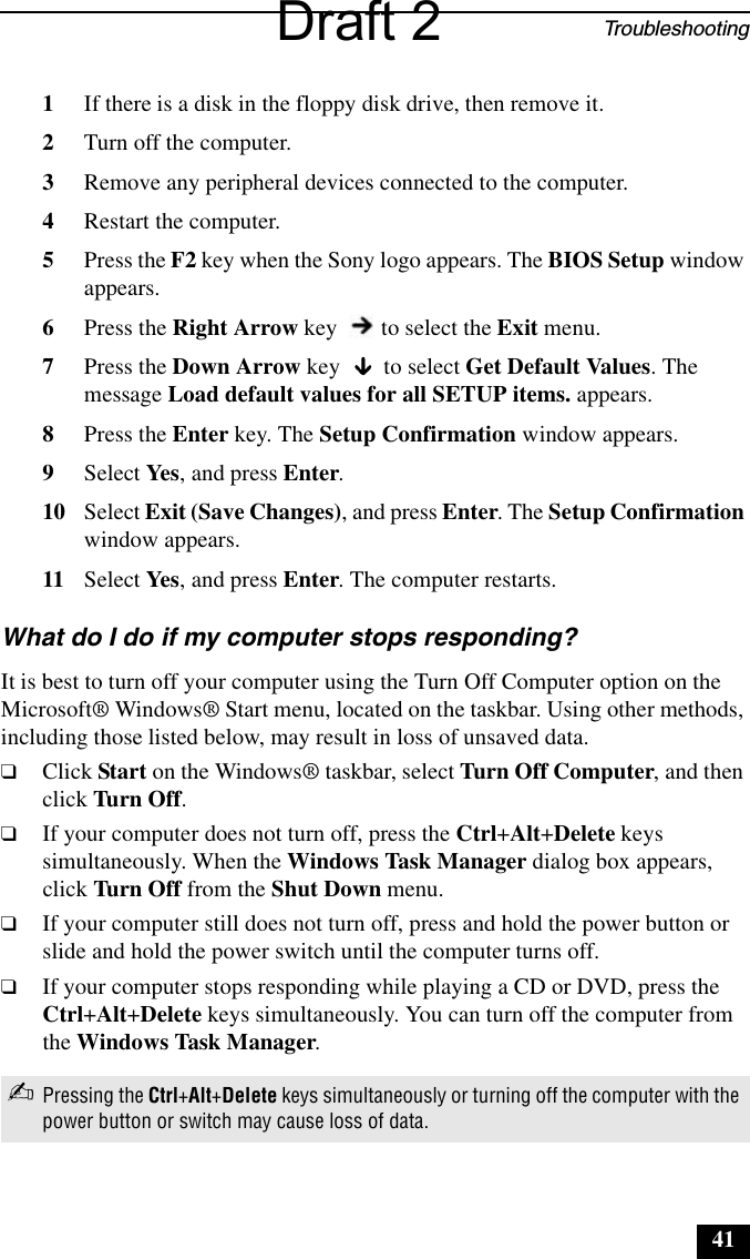 Troubleshooting411If there is a disk in the floppy disk drive, then remove it.2Turn off the computer.3Remove any peripheral devices connected to the computer.4Restart the computer.5Press the F2 key when the Sony logo appears. The BIOS Setup window appears.6Press the Right Arrow key   to select the Exit menu.7Press the Down Arrow key   to select Get Default Values. The message Load default values for all SETUP items. appears.8Press the Enter key. The Setup Confirmation window appears.9Select Yes, and press Enter.10 Select Exit (Save Changes), and press Enter. The Setup Confirmation window appears.11 Select Yes, and press Enter. The computer restarts.What do I do if my computer stops responding? It is best to turn off your computer using the Turn Off Computer option on the Microsoft® Windows® Start menu, located on the taskbar. Using other methods, including those listed below, may result in loss of unsaved data. ❑Click Start on the Windows® taskbar, select Turn Off Computer, and then click Turn Off. ❑If your computer does not turn off, press the Ctrl+Alt+Delete keys simultaneously. When the Windows Task Manager dialog box appears, click Turn Off from the Shut Down menu. ❑If your computer still does not turn off, press and hold the power button or slide and hold the power switch until the computer turns off.❑If your computer stops responding while playing a CD or DVD, press the Ctrl+Alt+Delete keys simultaneously. You can turn off the computer from the Windows Task Manager. ✍Pressing the Ctrl+Alt+Delete keys simultaneously or turning off the computer with the power button or switch may cause loss of data.Draft 2