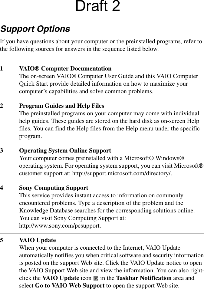Support OptionsIf you have questions about your computer or the preinstalled programs, refer to the following sources for answers in the sequence listed below.1VAIO® Computer DocumentationThe on-screen VAIO® Computer User Guide and this VAIO Computer Quick Start provide detailed information on how to maximize your computer’s capabilities and solve common problems.2Program Guides and Help FilesThe preinstalled programs on your computer may come with individual help guides. These guides are stored on the hard disk as on-screen Help files. You can find the Help files from the Help menu under the specific program. 3Operating System Online SupportYour computer comes preinstalled with a Microsoft® Windows® operating system. For operating system support, you can visit Microsoft® customer support at: http://support.microsoft.com/directory/.4Sony Computing SupportThis service provides instant access to information on commonly encountered problems. Type a description of the problem and the Knowledge Database searches for the corresponding solutions online. You can visit Sony Computing Support at: http://www.sony.com/pcsupport.5VAIO UpdateWhen your computer is connected to the Internet, VAIO Update automatically notifies you when critical software and security information is posted on the support Web site. Click the VAIO Update notice to open the VAIO Support Web site and view the information. You can also right-click the VAIO Update icon   in the Taskbar Notification area and select Go to VAIO Web Support to open the support Web site.Draft 2