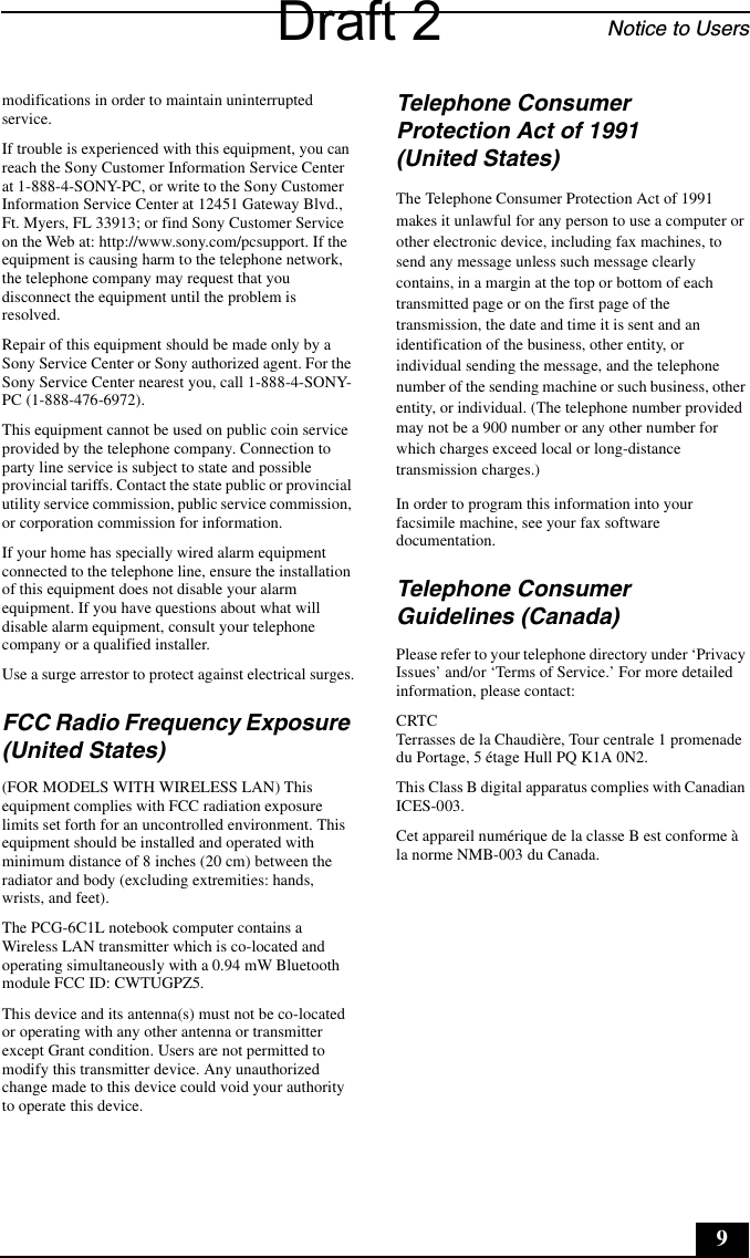 Notice to Users9modifications in order to maintain uninterrupted service.If trouble is experienced with this equipment, you can reach the Sony Customer Information Service Center at 1-888-4-SONY-PC, or write to the Sony Customer Information Service Center at 12451 Gateway Blvd., Ft. Myers, FL 33913; or find Sony Customer Service on the Web at: http://www.sony.com/pcsupport. If the equipment is causing harm to the telephone network, the telephone company may request that you disconnect the equipment until the problem is resolved.Repair of this equipment should be made only by a Sony Service Center or Sony authorized agent. For the Sony Service Center nearest you, call 1-888-4-SONY-PC (1-888-476-6972).This equipment cannot be used on public coin service provided by the telephone company. Connection to party line service is subject to state and possible provincial tariffs. Contact the state public or provincial utility service commission, public service commission, or corporation commission for information.If your home has specially wired alarm equipment connected to the telephone line, ensure the installation of this equipment does not disable your alarm equipment. If you have questions about what will disable alarm equipment, consult your telephone company or a qualified installer.Use a surge arrestor to protect against electrical surges.FCC Radio Frequency Exposure (United States)(FOR MODELS WITH WIRELESS LAN) This equipment complies with FCC radiation exposure limits set forth for an uncontrolled environment. This equipment should be installed and operated with minimum distance of 8 inches (20 cm) between the radiator and body (excluding extremities: hands, wrists, and feet).The PCG-6C1L notebook computer contains a Wireless LAN transmitter which is co-located and operating simultaneously with a 0.94 mW Bluetooth module FCC ID: CWTUGPZ5.This device and its antenna(s) must not be co-located or operating with any other antenna or transmitter except Grant condition. Users are not permitted to modify this transmitter device. Any unauthorized change made to this device could void your authority to operate this device.Telephone Consumer Protection Act of 1991 (United States)The Telephone Consumer Protection Act of 1991 makes it unlawful for any person to use a computer or other electronic device, including fax machines, to send any message unless such message clearly contains, in a margin at the top or bottom of each transmitted page or on the first page of the transmission, the date and time it is sent and an identification of the business, other entity, or individual sending the message, and the telephone number of the sending machine or such business, other entity, or individual. (The telephone number provided may not be a 900 number or any other number for which charges exceed local or long-distance transmission charges.)In order to program this information into your facsimile machine, see your fax software documentation.Telephone Consumer Guidelines (Canada)Please refer to your telephone directory under ‘Privacy Issues’ and/or ‘Terms of Service.’ For more detailed information, please contact:CRTC Terrasses de la Chaudière, Tour centrale 1 promenade du Portage, 5 étage Hull PQ K1A 0N2.This Class B digital apparatus complies with Canadian ICES-003.Cet appareil numérique de la classe B est conforme à la norme NMB-003 du Canada.Draft 2