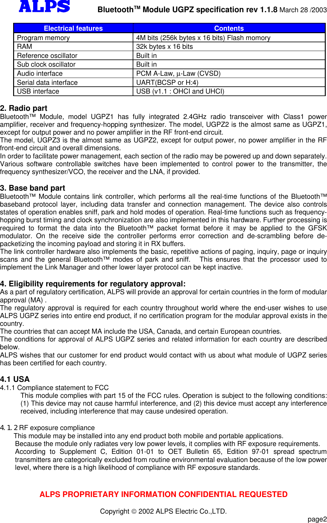         BluetoothTM Module UGPZ specification rev 1.1.8 March 28 /2003ALPS PROPRIETARY INFORMATION CONFIDENTIAL REQUESTEDCopyright  2002 ALPS Electric Co.,LTD.                           page2Electrical features ContentsProgram memory 4M bits (256k bytes x 16 bits) Flash momoryRAM 32k bytes x 16 bitsReference oscillator Built inSub clock oscillator Built inAudio interface PCM A-Law, µ-Law (CVSD)Serial data interface UART(BCSP or H:4)USB interface USB (v1.1 : OHCI and UHCI)2. Radio partBluetooth™ Module, model UGPZ1 has fully integrated 2.4GHz radio transceiver with  Class1 poweramplifier, receiver and frequency-hopping synthesizer. The model, UGPZ2 is the almost same as UGPZ1,except for output power and no power amplifier in the RF front-end circuit.The model, UGPZ3 is the almost same as UGPZ2, except for output power, no power amplifier in the RFfront-end circuit and overall dimensions.In order to facilitate power management, each section of the radio may be powered up and down separately.Various  software controllable switches have been implemented to control power to the transmitter, thefrequency synthesizer/VCO, the receiver and the LNA, if provided.3. Base band partBluetooth™ Module contains link controller, which performs all the real-time functions of the Bluetooth™baseband protocol layer, including data transfer and connection management. The device also controlsstates of operation enables sniff, park and hold modes of operation. Real-time functions such as frequency-hopping burst timing and clock synchronization are also implemented in this hardware. Further processing isrequired to format the data into the Bluetooth™ packet format before it may be applied to the GFSKmodulator. On the receive side the controller performs error correction and de-scrambling before de-packetizing the incoming payload and storing it in RX buffers.The link controller hardware also implements the basic, repetitive actions of paging, inquiry, page or inquiryscans and the general Bluetooth™ modes of park and sniff.  This ensures that the processor used toimplement the Link Manager and other lower layer protocol can be kept inactive.4. Eligibility requirements for regulatory approval:As a part of regulatory certification, ALPS will provide an approval for certain countries in the form of modularapproval (MA) .The regulatory approval is required for each country throughout world where the end-user wishes to useALPS UGPZ series into entire end product, if no certification program for the modular approval exists in thecountry.The countries that can accept MA include the USA, Canada, and certain European countries.The conditions for approval of ALPS UGPZ series and related information for each country are describedbelow.ALPS wishes that our customer for end product would contact with us about what module of UGPZ serieshas been certified for each country.4.1 USA4.1.1 Compliance statement to FCCThis module complies with part 15 of the FCC rules. Operation is subject to the following conditions:(1) This device may not cause harmful interference, and (2) this device must accept any interferencereceived, including interference that may cause undesired operation.4.1.2 RF exposure complianceThis module may be installed into any end product both mobile and portable applications.Because the module only radiates very low power levels, it complies with RF exposure requirements.According to Supplement C, Edition 01-01 to OET Bulletin 65, Edition 97-01 spread spectrumtransmitters are categorically excluded from routine environmental evaluation because of the low powerlevel, where there is a high likelihood of compliance with RF exposure standards.