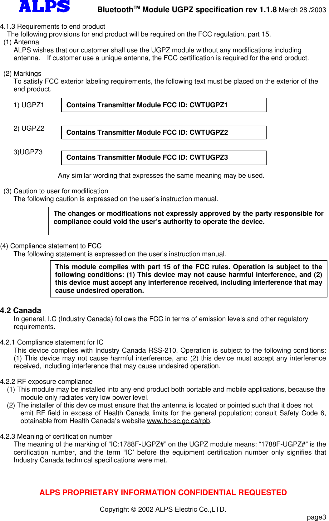         BluetoothTM Module UGPZ specification rev 1.1.8 March 28 /2003ALPS PROPRIETARY INFORMATION CONFIDENTIAL REQUESTEDCopyright  2002 ALPS Electric Co.,LTD.                           page34.1.3 Requirements to end productThe following provisions for end product will be required on the FCC regulation, part 15. (1) Antenna    ALPS wishes that our customer shall use the UGPZ module without any modifications includingantenna.  If customer use a unique antenna, the FCC certification is required for the end product. (2) Markings    To satisfy FCC exterior labeling requirements, the following text must be placed on the exterior of the    end product.                   1) UGPZ1    2) UGPZ2    3)UGPZ3                 Any similar wording that expresses the same meaning may be used. (3) Caution to user for modification    The following caution is expressed on the user’s instruction manual.(4) Compliance statement to FCC    The following statement is expressed on the user’s instruction manual.4.2 CanadaIn general, I.C (Industry Canada) follows the FCC in terms of emission levels and other regulatoryrequirements.4.2.1 Compliance statement for ICThis device complies with Industry Canada RSS-210. Operation is subject to the following conditions:(1) This device may not cause harmful interference, and (2) this device must accept any interferencereceived, including interference that may cause undesired operation.4.2.2 RF exposure compliance(1) This module may be installed into any end product both portable and mobile applications, because themodule only radiates very low power level.(2) The installer of this device must ensure that the antenna is located or pointed such that it does notemit RF field in excess of Health Canada limits for the general population; consult Safety Code 6,obtainable from Health Canada’s website www.hc-sc.gc.ca/rpb.4.2.3 Meaning of certification numberThe meaning of the marking of “IC:1788F-UGPZ#” on the UGPZ module means: “1788F-UGPZ#” is thecertification number, and the term “IC’ before the equipment certification number only signifies thatIndustry Canada technical specifications were met.Contains Transmitter Module FCC ID: CWTUGPZ1Contains Transmitter Module FCC ID: CWTUGPZ2Contains Transmitter Module FCC ID: CWTUGPZ3The changes or modifications not expressly approved by the party responsible forcompliance could void the user’s authority to operate the device.This module complies with part 15 of the FCC rules. Operation is subject to thefollowing conditions: (1) This device may not cause harmful interference, and (2)this device must accept any interference received, including interference that maycause undesired operation.