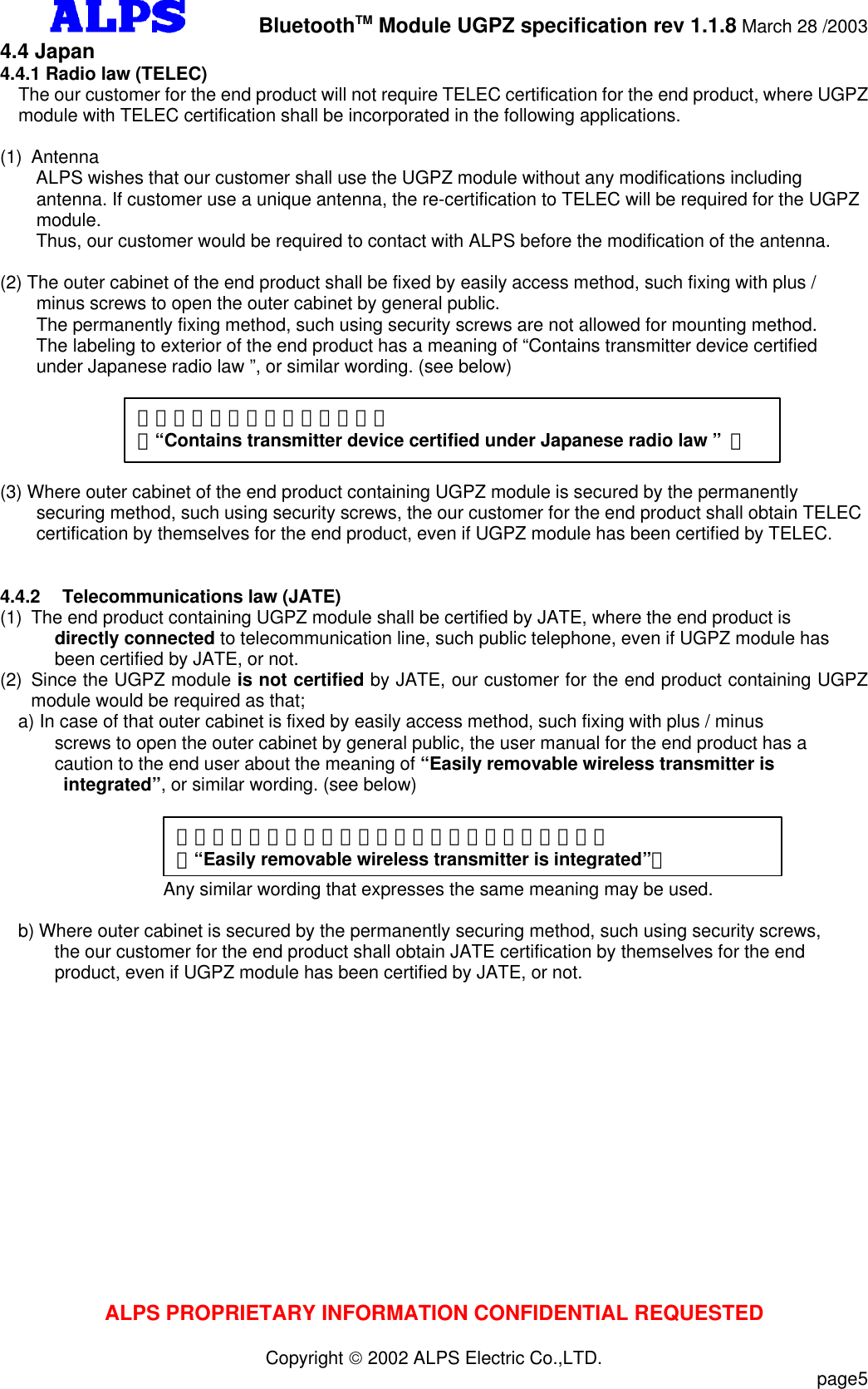         BluetoothTM Module UGPZ specification rev 1.1.8 March 28 /2003ALPS PROPRIETARY INFORMATION CONFIDENTIAL REQUESTEDCopyright  2002 ALPS Electric Co.,LTD.                           page54.4 Japan4.4.1 Radio law (TELEC)The our customer for the end product will not require TELEC certification for the end product, where UGPZmodule with TELEC certification shall be incorporated in the following applications.(1) Antenna    ALPS wishes that our customer shall use the UGPZ module without any modifications includingantenna. If customer use a unique antenna, the re-certification to TELEC will be required for the UGPZmodule.    Thus, our customer would be required to contact with ALPS before the modification of the antenna.(2) The outer cabinet of the end product shall be fixed by easily access method, such fixing with plus /minus screws to open the outer cabinet by general public.The permanently fixing method, such using security screws are not allowed for mounting method.   The labeling to exterior of the end product has a meaning of “Contains transmitter device certifiedunder Japanese radio law ”, or similar wording. (see below)(3) Where outer cabinet of the end product containing UGPZ module is secured by the permanentlysecuring method, such using security screws, the our customer for the end product shall obtain TELECcertification by themselves for the end product, even if UGPZ module has been certified by TELEC. 4.4.2 Telecommunications law (JATE)(1) The end product containing UGPZ module shall be certified by JATE, where the end product isdirectly connected to telecommunication line, such public telephone, even if UGPZ module hasbeen certified by JATE, or not.(2) Since the UGPZ module is not certified by JATE, our customer for the end product containing UGPZmodule would be required as that;a) In case of that outer cabinet is fixed by easily access method, such fixing with plus / minusscrews to open the outer cabinet by general public, the user manual for the end product has acaution to the end user about the meaning of “Easily removable wireless transmitter is integrated”, or similar wording. (see below)                  Any similar wording that expresses the same meaning may be used.  b) Where outer cabinet is secured by the permanently securing method, such using security screws,the our customer for the end product shall obtain JATE certification by themselves for the endproduct, even if UGPZ module has been certified by JATE, or not.「電波法適合無線設備を内蔵」（“Contains transmitter device certified under Japanese radio law ” ）「容易に取り外せる無線設備が内蔵されています。」（“Easily removable wireless transmitter is integrated”）