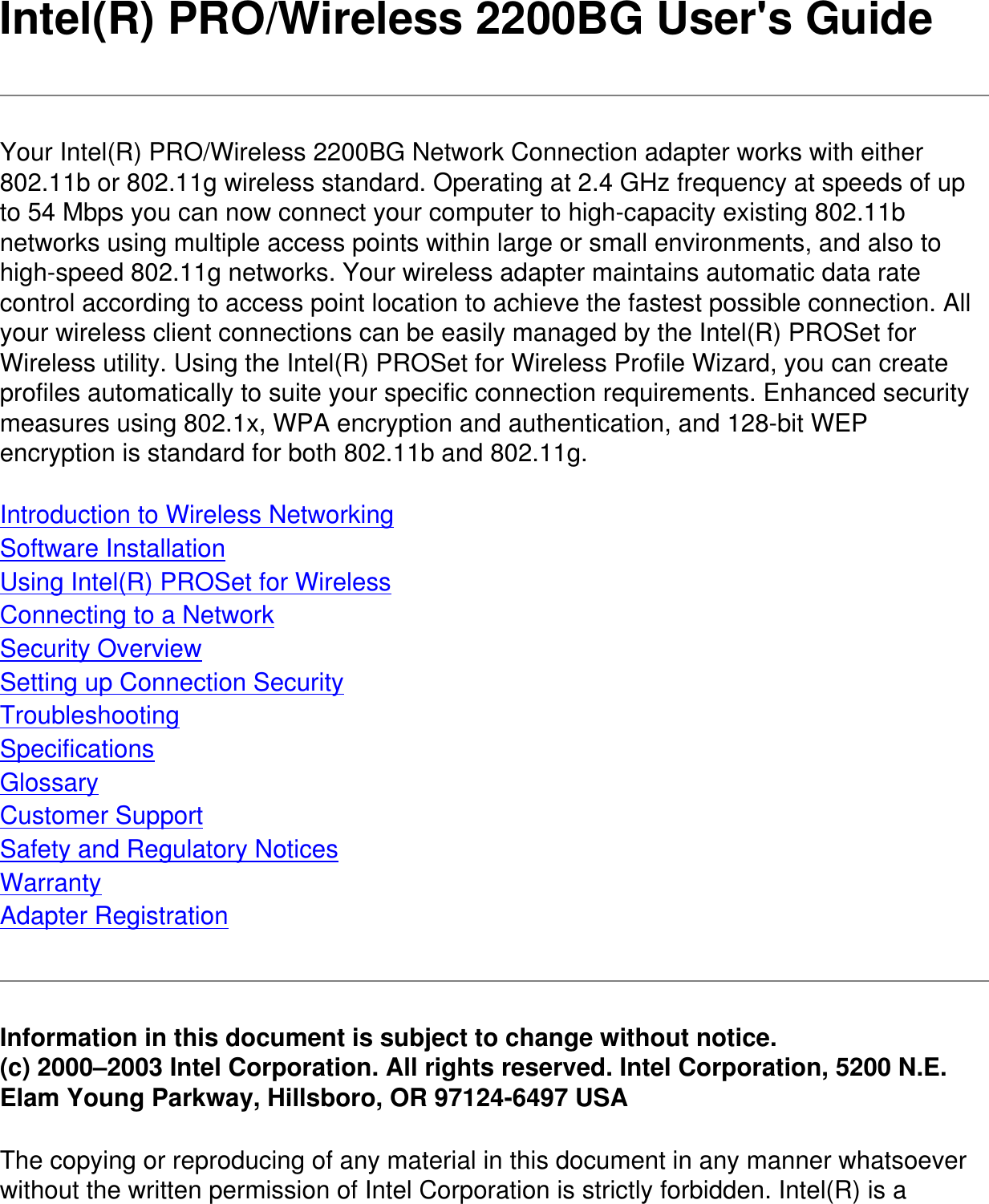 Intel(R) PRO/Wireless 2200BG User&apos;s GuideYour Intel(R) PRO/Wireless 2200BG Network Connection adapter works with either 802.11b or 802.11g wireless standard. Operating at 2.4 GHz frequency at speeds of up to 54 Mbps you can now connect your computer to high-capacity existing 802.11b networks using multiple access points within large or small environments, and also to high-speed 802.11g networks. Your wireless adapter maintains automatic data rate control according to access point location to achieve the fastest possible connection. All your wireless client connections can be easily managed by the Intel(R) PROSet for Wireless utility. Using the Intel(R) PROSet for Wireless Profile Wizard, you can create profiles automatically to suite your specific connection requirements. Enhanced security measures using 802.1x, WPA encryption and authentication, and 128-bit WEP encryption is standard for both 802.11b and 802.11g.Introduction to Wireless NetworkingSoftware InstallationUsing Intel(R) PROSet for WirelessConnecting to a NetworkSecurity OverviewSetting up Connection SecurityTroubleshootingSpecificationsGlossaryCustomer SupportSafety and Regulatory NoticesWarrantyAdapter RegistrationInformation in this document is subject to change without notice.(c) 2000–2003 Intel Corporation. All rights reserved. Intel Corporation, 5200 N.E. Elam Young Parkway, Hillsboro, OR 97124-6497 USAThe copying or reproducing of any material in this document in any manner whatsoever without the written permission of Intel Corporation is strictly forbidden. Intel(R) is a 