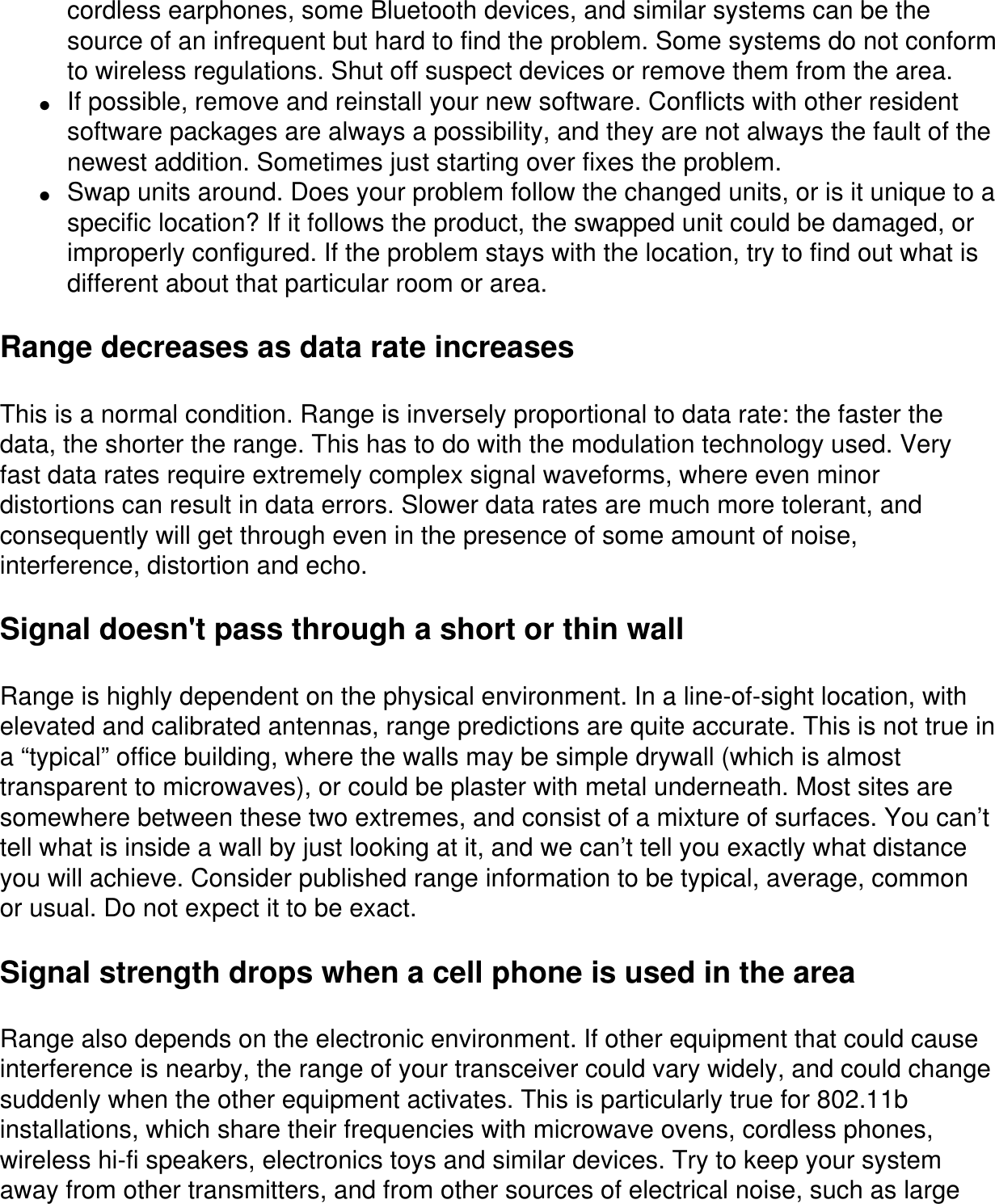 cordless earphones, some Bluetooth devices, and similar systems can be the source of an infrequent but hard to find the problem. Some systems do not conform to wireless regulations. Shut off suspect devices or remove them from the area.●     If possible, remove and reinstall your new software. Conflicts with other resident software packages are always a possibility, and they are not always the fault of the newest addition. Sometimes just starting over fixes the problem. ●     Swap units around. Does your problem follow the changed units, or is it unique to a specific location? If it follows the product, the swapped unit could be damaged, or improperly configured. If the problem stays with the location, try to find out what is different about that particular room or area.Range decreases as data rate increasesThis is a normal condition. Range is inversely proportional to data rate: the faster the data, the shorter the range. This has to do with the modulation technology used. Very fast data rates require extremely complex signal waveforms, where even minor distortions can result in data errors. Slower data rates are much more tolerant, and consequently will get through even in the presence of some amount of noise, interference, distortion and echo. Signal doesn&apos;t pass through a short or thin wallRange is highly dependent on the physical environment. In a line-of-sight location, with elevated and calibrated antennas, range predictions are quite accurate. This is not true in a “typical” office building, where the walls may be simple drywall (which is almost transparent to microwaves), or could be plaster with metal underneath. Most sites are somewhere between these two extremes, and consist of a mixture of surfaces. You can’t tell what is inside a wall by just looking at it, and we can’t tell you exactly what distance you will achieve. Consider published range information to be typical, average, common or usual. Do not expect it to be exact.Signal strength drops when a cell phone is used in the areaRange also depends on the electronic environment. If other equipment that could cause interference is nearby, the range of your transceiver could vary widely, and could change suddenly when the other equipment activates. This is particularly true for 802.11b installations, which share their frequencies with microwave ovens, cordless phones, wireless hi-fi speakers, electronics toys and similar devices. Try to keep your system away from other transmitters, and from other sources of electrical noise, such as large 